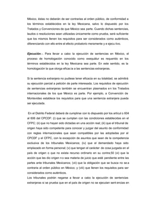 México, éstas no deberán de ser contrarias al orden público, de conformidad a
los términos establecidos en la ley Mexicana, salvo lo dispuesto por los
Tratados y Convenciones de que México sea parte. Cuando dichas sentencias,
laudos o resoluciones sean utilizadas únicamente como prueba, será suficiente
que los mismos llenen los requisitos para ser considerados como auténticos,
diferenciando con ello entre el efecto probatorio meramente y e ejecu tivo.
Ejecución.-. Para llevar a cabo la ejecución de sentencias en México, el
proceso de homologación conocido como exequátur es requerido en los
términos establecidos en la ley Mexicana sea parte. En este sentido, es la
homologación la que otorga eficacia a las sentencias extranjeras.
Si la sentencia extranjera no pudiese tener eficacia en su totalidad, se admitirá
su ejecución parcial a petición de parte interesada. Los requisitos de ejecución
de sentencias extranjeras también se encuentran plasmados en los Tratados
internacionales de los que México es parte. Por ejemplo, a Convención de
Montevideo establece los requisitos para que una sentencia extranjera pueda
ser ejecutada.
En el Distrito Federal deberá de cumplirse con lo dispuesto por los artícul o 604
al 606 del CPCDF: (i) que se cumplan con las condiciones establecidas en el
CFPC; (ii) que no hayan sido dictadas en una acción real; (iii) que el tribunal de
origen haya sido competente para conocer y juzgar del asunto de conformidad
con reglas internacionales que sean compatibles por las adoptadas por el
CPCDF y el CFPC, con la excepción de asuntos que sean de la competencia
exclusiva de los tribunales Mexicanos; (iv) que el demandado haya sido
emplazado en forma personal; (v) que tengan el carácter de cosa juzgada en el
país de origen o que no exista recurso ordinario en su contra;50 (vi) que la
acción que les dio origen no sea materia de juicio que esté pendiente entre las
partes ante tribunales Mexicanos; (vii) que la obligación que se busca no se a
contraria al orden público en México; y (viii) que llenen los requisitos para ser
considerados como auténticos.
Los tribunales podrán negarse a llevar a cabo la ejecución de sentencias
extranjeras si se prueba que en el país de origen no se ejecutan sent encias en
 