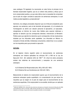 caos análogos ³El legislador ha reconocido en esta forma el principio de la
llamada reciprocidad negativa, que es un criterio más práctico y eficaz que el
de la reciprocidad positiva, ya que esta última crea la necesidad de comprobar
que el país de origen concede la ejecución de sentencias extranjeras, lo cual
implica prueba legislativa y jurisprudencial.´
Asimismo, los códigos procesales disponen que (i) el tribunal competente para
ejecutar una sentencia, será el del domicilio del ejecutado, (ii ) el incidente de
homologación se abrirá con citación personal al ejecutante y al ejecutado,
otorgándose un término de nueve días hábiles para exponer defensas y
ejercitar el derecho que les corresponda dándose, intervención al Ministerio
Público para que ejercite los derechos que le corresponda; (iii) las resoluciones
dictadas por los tribunales serán apelables. Los tribunales en México no
revisarán el fondo del fallo, limitándose únicamente a determinar si se cumplen
con los requisitos para que proceda la ejecución.
ESPAÑA
En el régimen interno español sobre el reconocimiento de sentencias
extranjeras son todavía aplicables los artículos 951 a 958 de la Ley de
Ejecución Civil (En adelante LEC) de 1881 8
. En virtud de estos preceptos
existen dos sistemas de reconocimiento y exequátur de una sentencia
extranjera:
A) El Sistema De Reciprocidad (arts. 952 y 953 LEC 1881)
B) El Sistema De Las Condiciones (art. 954 LEC 1881).
Básicamente el sistema de reciprocidad supone que el reconocimiento de la
sentencia extranjera queda supeditado a la comprobación de que reúne los
requisitos que se exigen en el país de origen para el reconocimiento de las
sentencias españolas. Si la reciprocidad no se acredita, tendrá que s er aplicado
8
SÁNCHEZ JIMÉNEZ, M.A., Ejecución de sentencias extranjeras en España: Convenio de Bruselas de 1968
y procedimiento interno, Granada, 1998, donde entendió que esa ͞aplicación provisional͟ habría de
subsistir en el tiempo, lo que como ahora es posible constatar, se ha cumplido.
 