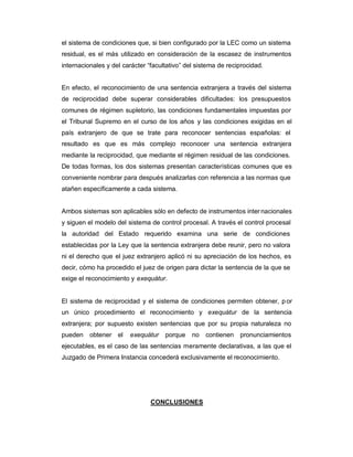 el sistema de condiciones que, si bien configurado por la LEC como un sistema
residual, es el más utilizado en consideración de la escasez de instrumentos
internacionales y del carácter ³facultativo´ del sistema de reciprocidad.
En efecto, el reconocimiento de una sentencia extranjera a través del sistema
de reciprocidad debe superar considerables dificultades: los presupuestos
comunes de régimen supletorio, las condiciones fundamentales impuestas por
el Tribunal Supremo en el curso de los años y las condiciones exigidas en el
país extranjero de que se trate para reconocer sentencias españolas: el
resultado es que es más complejo reconocer una sentencia extranjera
mediante la reciprocidad, que mediante el régimen residual de las condiciones.
De todas formas, los dos sistemas presentan características comunes que es
conveniente nombrar para después analizarlas con referencia a las normas que
atañen específicamente a cada sistema.
Ambos sistemas son aplicables sólo en defecto de instrumentos internacionales
y siguen el modelo del sistema de control procesal. A través el control procesal
la autoridad del Estado requerido examina una serie de condiciones
establecidas por la Ley que la sentencia extranjera debe reunir, pero no valora
ni el derecho que el juez extranjero aplicó ni su apreciación de los hechos, es
decir, cómo ha procedido el juez de origen para dictar la sentencia de la que se
exige el reconocimiento y exequátur.
El sistema de reciprocidad y el sistema de condiciones permiten obtener, por
un único procedimiento el reconocimiento y exequátur de la sentencia
extranjera; por supuesto existen sentencias que por su propia naturaleza no
pueden obtener el exequátur porque no contienen pronunciamientos
ejecutables, es el caso de las sentencias meramente declarativas, a las que el
Juzgado de Primera Instancia concederá exclusivamente el reconocimiento.
CONCLUSIONES
 