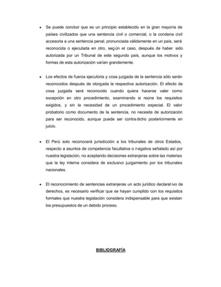 y Se puede concluir que es un principio establecido en la gran mayoría de
países civilizados que una sentencia civil o comercial, o la condena civil
accesoria a una sentencia penal, pronunciada válidamente en un país, será
reconocida o ejecutada en otro, seg ún el caso, después de haber sido
autorizada por un Tribunal de este segundo país, aunque los motivos y
formas de esta autorización varían grandemente.
y Los efectos de fuerza ejecutoria y cosa juzgada de la sentencia sólo serán
reconocidos después de otorgada la respectiva autorización. El efecto de
cosa juzgada será reconocido cuando quiera hacerse valer como
excepción en otro procedimiento, examinando si reúne los requisitos
exigidos, y sin la necesidad de un procedimiento especial. El valor
probatorio como documento de la sentencia, no necesita de autorización
para ser reconocido, aunque puede ser contra dicho posteriormente en
juicio.
y El Perú solo reconocerá jurisdicción a los tribunales de otros Estados,
respecto a asuntos de competencia facultativa o negativa señalado así por
nuestra legislación, no aceptando decisiones extranjeras sobre las materias
que la ley interna considera de exclusivo juzgamiento por los tribunales
nacionales.
y El reconocimiento de sentencias extranjeras un acto jurídico declarat ivo de
derechos, es necesario verificar que se hayan cumplido con los requisitos
formales que nuestra legislación considera indispensable para que existan
los presupuestos de un debido proceso.
BIBLIOGRAFÍA
 