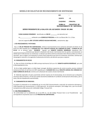 MODELO DE SOLICITUD DE RECONOCIMIENTO DE SENTENCIAS
EXTRANJERA
EXP. :
ESCRITO : 01
CUADERNO : PRINCIPAL
SUMILLA : SOLICITUD DE
RECONOCIMIENTO DE SENTENCIA
SEÑOR PRESIDENTE DE LA SALA DE LOS JUZ GADOS CIVILES DE LIMA
FLORA HUAMAN FERNÁNDEZ identificada con DNI Nº _________ con domicilio real
en________________ señalando comoDOMICILIO PROCESAL en Urb. Los Álamos Mz. E Lt. 13 San
Juan de Lurigancho (REF. ESTUDIO JURÍDICO AGUILAR ANICAMA) ; atentamente, digo:
I. VÍA PROCEDIMENTAL Y PETITORIO:
Que, en VÍA DE PROCESO NO CONTENCIOSO, solicito el reconocimiento de la sentencia extranjera de fecha 31 de
Enero de 1997 expedita por el JUZGADO DEL 11vo CIRCUITO JUDICIAL DEL CONDADO DE DADE ʹ FLORIDA DE LOS
EE.UU. en el proceso sobre DIVORCIO seguido con DONATO HUERTAS RODRÍGUEZ Expediente Nro.
_________________, sentencia que declaró la disolución del vínculo matrimonial entre las partes; concretamente se
solicita que en este proceso no contencioso se declare que dicha sentencia extranjera tiene eficacia jurídica en el Perú,
vale decir, que se asigne a tal resolución la misma fuerza ejecutoria que tiene las sentencias nacionales; solicitud que
interpongo en atención a los siguientes fundamentos de hecho y de derecho que paso a exponer:
III. FUNDAMENTOS DE HECHO:
1.- Que con fecha 13 de Mayo de 1989 contraje matrimonio Civil con el Sr. DONATO HUERTAS RODRÍGUEZ por ante
la Municipalidad de Lima.
2.-Al no haber podido lograr un sólido hogar conyugal, decidimos separarnos de común acuerdo, proceso mediante
sentencia de fecha 31 de Enero de 1997 expedida por el JUZGADO DEL 11 vo. CIRCUITO JUDICIAL DEL CONDADO DE
DADE FLORIDA DE LOS EE.UU. termino con la disolución de nuestro vinculo matrimonial.
3.- Habiendo regresado a mi país y queriendo contraer nupcias con mi actual pareja, me es necesario que su despacho
reconozca dicha sentencia, a fin de que quede claramente establecida mi condición civil de persona divorciada y, por lo
tanto, libre de impedimento matrimoniales.
IV. FUNDAMENTOS DE DERECHOS.:
Se ampara la pretensión en lo establecido por los arts.2102 (reconocimiento y ejecución de sentencias extranjeras ),
2104 (requisitos del reconocimiento ) y 2106 (ejecución de sentencia extranjera ) del Código Civil; y por los arts.837
(competencia) y 838 ( presunción relativa)del Código Procesal Civil.
V. VÍA PROCEDIMENTAL:
De conformidad con lo establecido por el art.749 inc. 11) del Código Procesal Civil, la via Procedimental que
corresponde en el presente caso es la del PROCESO NO CONTENCIOSO.
 