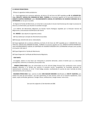 VI. MEDIOS PROBATORIOS:
Ofrezco lo siguientes medios probatorios:
1.- Copia legalizada de la sentencia definitiva, de fecha el 31 de Enero de 1997 expedida por EN EL JUZGADO DEL
11vo. CIRCUITO JUDICIAL DEL CONDADO DE DADE , FLORIDA, en el proceso seguido con la recurrente contra el Sr.
DONATO HUERTAS RODRÍGUEZ sobre RECONOCIMIENTO JUDICIAL DE SENTENCIA DE DIVORCIO EXPEDIDA EN EL
EXTRANJERO con las que se acredite.
2. Original de Partida de Matrimonio, en virtud de la cual pruebo el vinculo matrimonial que dio origen al proceso de
divorcio ya sentenciado y que disuelve la sociedad conyugal.
3. El Mérito del Movimiento Migratorio de Donato Huerta Rodríguez expedido por la Dirección General de
Migraciones y naturalización del Ministerio del Interior
VII . ANEXOS : Que adjunto los siguientes anexos:
1.A Tasa Judicial por concepto de ofrecimiento de pruebas.
1.B Fotocopia del D.N.I del ( de la ) demandante.
1.C Copia legalizada de la sentencia definitiva, de fecha 31 De Enero de 1997 expedida por el JUZGADO DEL 11vo.
CIRCUITO JUDICIAL DEL CONDADO DE DADE , FLORIDA en el proceso seguido con el Sr. DONATO HUERTAS RODRÍGUEZ
sobre RECONOCIMIENTO JUDICIAL DE SENTENCIA DE DIVORCIO EXPEDIDA EN EL EXTRANJERO ofrecida como prueba
en el punto 1 del rubro V
1.D Copia Original de la Partida de Matrimonio.
1.E Copia Original del Certificado del Movimiento Migratorio.
POR TANTO:
Al Juzgado, solicito se sirva tener por interpuesta la presente demanda y darle el trámite que a su naturaleza
corresponde, conforme a mi derecho y de acuerdo a ley.
PRIMER OTROSI DIGO: Que, de conformidad con el Art. 80 del Código Procesal Civil, nombramos como nuestra
abogada defensora a la letrada que autoriza el presente escrito, otorgándole las facultades generales de
representación contenidas en el Art. 74 del Código acotado, manifestando la suscrita de estar instruida de dicha
representación y de sus alcances.
SEGUNDO OTROSI DIGO: Que autorizo al señor JOSE AGUILAR ANICAMA identificado con DNI Nº: 41645768, para
realizar los actos de procuraduría que sean pertinentes en este proceso como son el revisarlo expedientes, sacar
copias, copias certificadas, gestionar y recoger oficios, notificaciones, recoger anexos. entre otros.
San Juan de Lurigancho 12 de diciembre de 2006
 