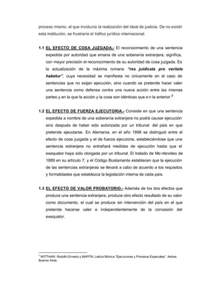proceso mismo, el que involucra la realización del ideal de justicia. De no existir
esta institución, se frustraría el tráfico jurídico internacional.
1.1 EL EFECTO DE COSA JUZGADA.- El reconocimiento de una sentencia
expedida por autoridad que emana de una soberanía extranjera, significa,
con mayor precisión el reconocimiento de su autoridad de cosa juzgada. Es
la actualización de la máxima romana ³res juidicata pro veritate
habetur´, cuya necesidad se manifiesta no únicamente en el caso de
sentencias que no exijan ejecución, sino cuando se pretende hacer valer
una sentencia como defensa contra una nueva acción entre las mismas
partes y en la que la acción y la cosa son idénticas que e n la anterior.2
1.2 EL EFECTO DE FUERZA EJECUTORIA.- Consiste en que una sentencia
expedida a nombre de una soberanía extranjera no podrá causar ejecución
sino después de haber sido autorizada por un tribunal del país en que
pretende ejecutarse. En Alemania, en el año 1898 se distinguió entre el
efecto de cosa juzgada y el de fuerza ejecutoria, estableciéndose que una
sentencia extranjera no entrañará medidas de ejecución hasta que el
exequator haya sido otorgada por un tribunal. El tratado de Mo ntevideo de
1889 en su artículo 7, y el Código Bustamante establecen que la ejecución
de las sentencias extranjeras se llevará a cabo de acuerdo a los requisitos
y formalidades que establezca la legislación interna de cada país.
1.3 EL EFECTO DE VALOR PROBATORIO.- Además de los dos efectos que
produce una sentencia extranjera, produce otro efecto resultado de su valor
como documento, el cual se produce sin intervención del país en el que
pretende hacerse valer e independientemente de la concesión del
exequator.
2
WITTHAW, Rodolfo Ernesto y MAFFÍA, Leticia Mónica ³Ejecuciones y Procesos Especiales´. Astrea.
Buenos Aires.
 