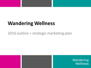 2016 outline + strategic marketing plan
1
Wandering Wellness
Wandering
Wellness
 