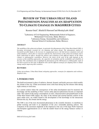 Civil Engineering and Urban Planning: An International Journal (CiVEJ) Vol.4, No.3/4, December 2017
DOI:10.5121/civej.2017.4401 1
REVIEW OF THE URBAN HEAT ISLAND
PHENOMENON ANALYSIS AS AN ADAPTATION
TO CLIMATE CHANGE IN MAGHREB CITIES
Kaoutar Ouali1
, Khalid El Harrouni2
and MoulayLarbi Abidi1
1
Laboratory of Civil Engineering, Mohammadia School of Engineers,
Mohammed 5 University, Rabat, Morocco
2
Laboratory Energy, Sustainability and Ambiances,
National School of Architecture, Rabat, Morocco
ABSTRACT
The modelling of the urban microclimate, in particular the phenomenon of the Urban Heat Island (UHI), is
becoming increasingly essential for city planning and urban design. The phenomenon analysis is
henceforth possible thanks to the increase in computational power, the link between simulation tools and
urban databases, which allow to represent explicitly the characteristics of the urban microclimate and to
better understand its effects, through the analysis and evaluation of the different impacts of the urban
climatic or anthropogenic contributors. However, the choice of the scale of the study depends on the
accuracy of the modelling approaches, the capacities of calculation and the availability and reliability of
the data. The contribution aims to highlight the phenomenon of the UHI based on a bibliographic study of
the latest research on this topic in Maghreb cities and the different strategies for adapting them to climate
change and for improving their resilience.
KEYWORDS
Urban microclimate, Urban Heat Island, mitigating approaches, strategies for adaptation and resilience,
Maghreb cities.
1. INTRODUCTION
The build environment is place of radiative, thermal, dynamic and hydric processes which modify
the climate of the city. Urban environment stores some heat during day but releases little during
night contrary to rural areas.
In a current context where the consequences of the urban development must be mastered, the
knowledge and the modelling of these various urban physical phenomena became an important
stake. The control of the energy consumptions of cities, characterization and quantification of the
Urban Heat Island (UHI) impact, the study of the internal and external thermal comfort of the
space urban users, are widely bound to the development of the knowledge on the interactions
between the city, the climate and the energy.
The UHI is one of the most documented phenomena in the scientific literature; it contributes to
global warming and leads to an adaptation of the city's sustainable planning policies. The
evaluation of the maximum amplitude of the empirical as the case of the large North American
and European agglomerations [1] or with the models based on the energy balances surface or
volume.
 