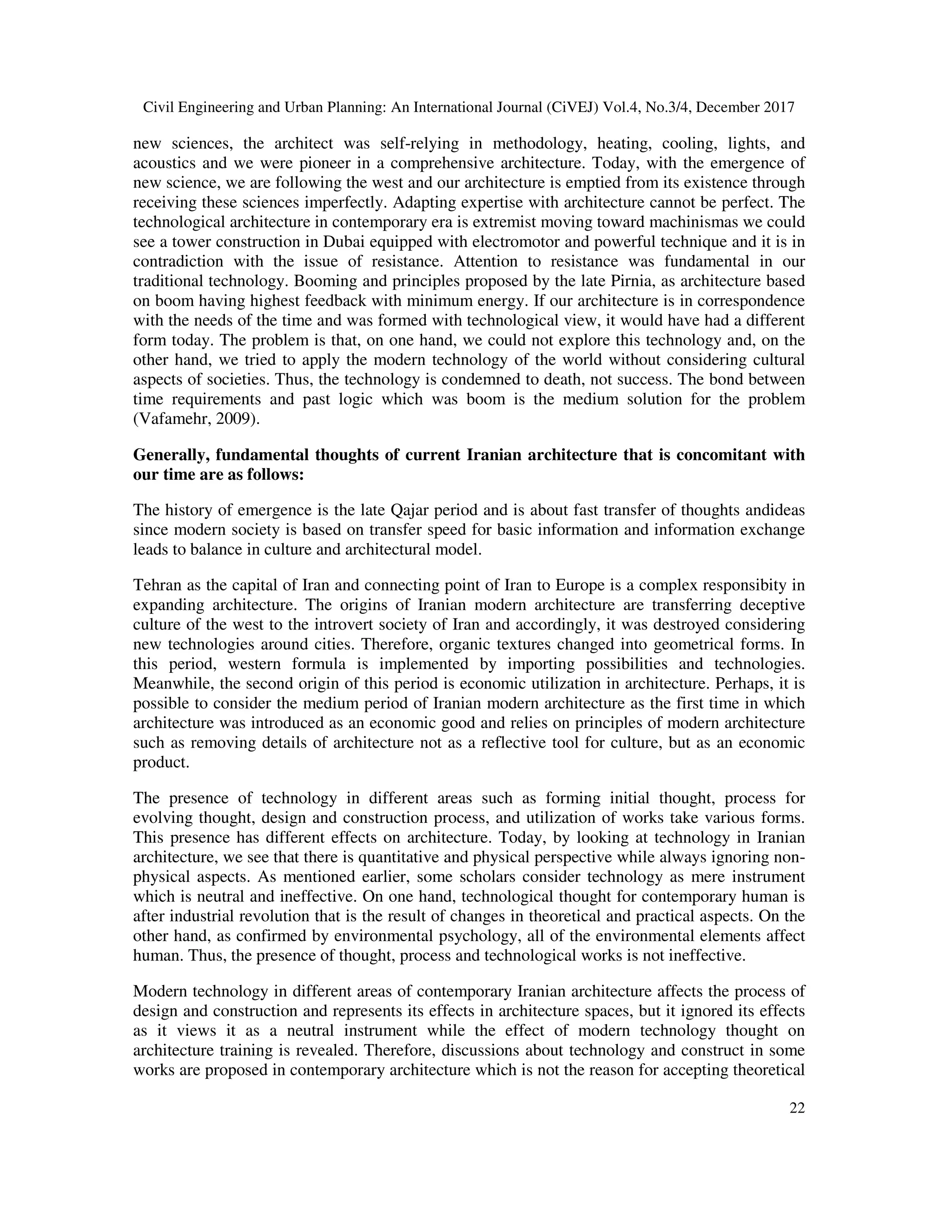 Civil Engineering and Urban Planning: An International Journal (CiVEJ) Vol.4, No.3/4, December 2017
22
new sciences, the architect was self-relying in methodology, heating, cooling, lights, and
acoustics and we were pioneer in a comprehensive architecture. Today, with the emergence of
new science, we are following the west and our architecture is emptied from its existence through
receiving these sciences imperfectly. Adapting expertise with architecture cannot be perfect. The
technological architecture in contemporary era is extremist moving toward machinismas we could
see a tower construction in Dubai equipped with electromotor and powerful technique and it is in
contradiction with the issue of resistance. Attention to resistance was fundamental in our
traditional technology. Booming and principles proposed by the late Pirnia, as architecture based
on boom having highest feedback with minimum energy. If our architecture is in correspondence
with the needs of the time and was formed with technological view, it would have had a different
form today. The problem is that, on one hand, we could not explore this technology and, on the
other hand, we tried to apply the modern technology of the world without considering cultural
aspects of societies. Thus, the technology is condemned to death, not success. The bond between
time requirements and past logic which was boom is the medium solution for the problem
(Vafamehr, 2009).
Generally, fundamental thoughts of current Iranian architecture that is concomitant with
our time are as follows:
The history of emergence is the late Qajar period and is about fast transfer of thoughts andideas
since modern society is based on transfer speed for basic information and information exchange
leads to balance in culture and architectural model.
Tehran as the capital of Iran and connecting point of Iran to Europe is a complex responsibity in
expanding architecture. The origins of Iranian modern architecture are transferring deceptive
culture of the west to the introvert society of Iran and accordingly, it was destroyed considering
new technologies around cities. Therefore, organic textures changed into geometrical forms. In
this period, western formula is implemented by importing possibilities and technologies.
Meanwhile, the second origin of this period is economic utilization in architecture. Perhaps, it is
possible to consider the medium period of Iranian modern architecture as the first time in which
architecture was introduced as an economic good and relies on principles of modern architecture
such as removing details of architecture not as a reflective tool for culture, but as an economic
product.
The presence of technology in different areas such as forming initial thought, process for
evolving thought, design and construction process, and utilization of works take various forms.
This presence has different effects on architecture. Today, by looking at technology in Iranian
architecture, we see that there is quantitative and physical perspective while always ignoring non-
physical aspects. As mentioned earlier, some scholars consider technology as mere instrument
which is neutral and ineffective. On one hand, technological thought for contemporary human is
after industrial revolution that is the result of changes in theoretical and practical aspects. On the
other hand, as confirmed by environmental psychology, all of the environmental elements affect
human. Thus, the presence of thought, process and technological works is not ineffective.
Modern technology in different areas of contemporary Iranian architecture affects the process of
design and construction and represents its effects in architecture spaces, but it ignored its effects
as it views it as a neutral instrument while the effect of modern technology thought on
architecture training is revealed. Therefore, discussions about technology and construct in some
works are proposed in contemporary architecture which is not the reason for accepting theoretical
 