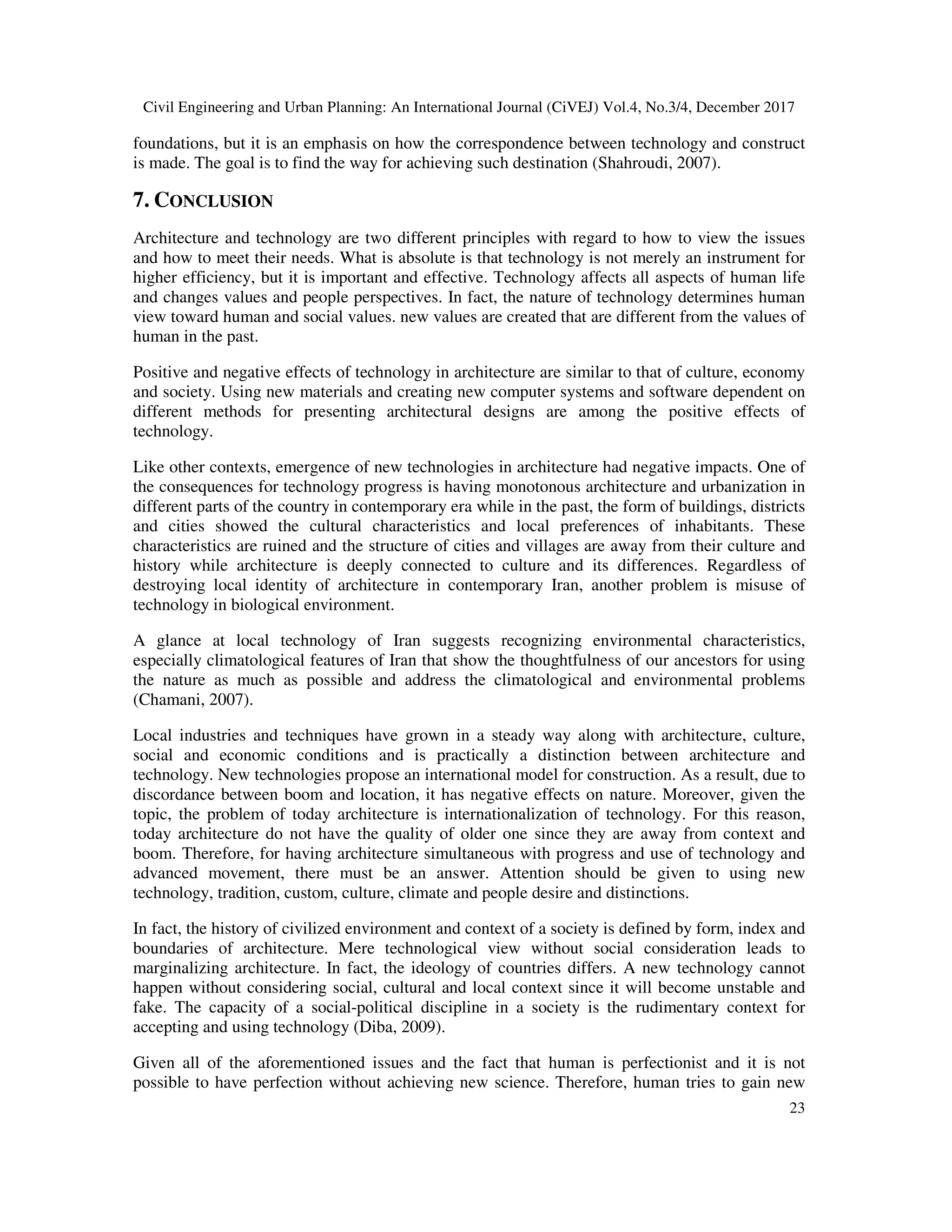Civil Engineering and Urban Planning: An International Journal (CiVEJ) Vol.4, No.3/4, December 2017
23
foundations, but it is an emphasis on how the correspondence between technology and construct
is made. The goal is to find the way for achieving such destination (Shahroudi, 2007).
7. CONCLUSION
Architecture and technology are two different principles with regard to how to view the issues
and how to meet their needs. What is absolute is that technology is not merely an instrument for
higher efficiency, but it is important and effective. Technology affects all aspects of human life
and changes values and people perspectives. In fact, the nature of technology determines human
view toward human and social values. new values are created that are different from the values of
human in the past.
Positive and negative effects of technology in architecture are similar to that of culture, economy
and society. Using new materials and creating new computer systems and software dependent on
different methods for presenting architectural designs are among the positive effects of
technology.
Like other contexts, emergence of new technologies in architecture had negative impacts. One of
the consequences for technology progress is having monotonous architecture and urbanization in
different parts of the country in contemporary era while in the past, the form of buildings, districts
and cities showed the cultural characteristics and local preferences of inhabitants. These
characteristics are ruined and the structure of cities and villages are away from their culture and
history while architecture is deeply connected to culture and its differences. Regardless of
destroying local identity of architecture in contemporary Iran, another problem is misuse of
technology in biological environment.
A glance at local technology of Iran suggests recognizing environmental characteristics,
especially climatological features of Iran that show the thoughtfulness of our ancestors for using
the nature as much as possible and address the climatological and environmental problems
(Chamani, 2007).
Local industries and techniques have grown in a steady way along with architecture, culture,
social and economic conditions and is practically a distinction between architecture and
technology. New technologies propose an international model for construction. As a result, due to
discordance between boom and location, it has negative effects on nature. Moreover, given the
topic, the problem of today architecture is internationalization of technology. For this reason,
today architecture do not have the quality of older one since they are away from context and
boom. Therefore, for having architecture simultaneous with progress and use of technology and
advanced movement, there must be an answer. Attention should be given to using new
technology, tradition, custom, culture, climate and people desire and distinctions.
In fact, the history of civilized environment and context of a society is defined by form, index and
boundaries of architecture. Mere technological view without social consideration leads to
marginalizing architecture. In fact, the ideology of countries differs. A new technology cannot
happen without considering social, cultural and local context since it will become unstable and
fake. The capacity of a social-political discipline in a society is the rudimentary context for
accepting and using technology (Diba, 2009).
Given all of the aforementioned issues and the fact that human is perfectionist and it is not
possible to have perfection without achieving new science. Therefore, human tries to gain new
 