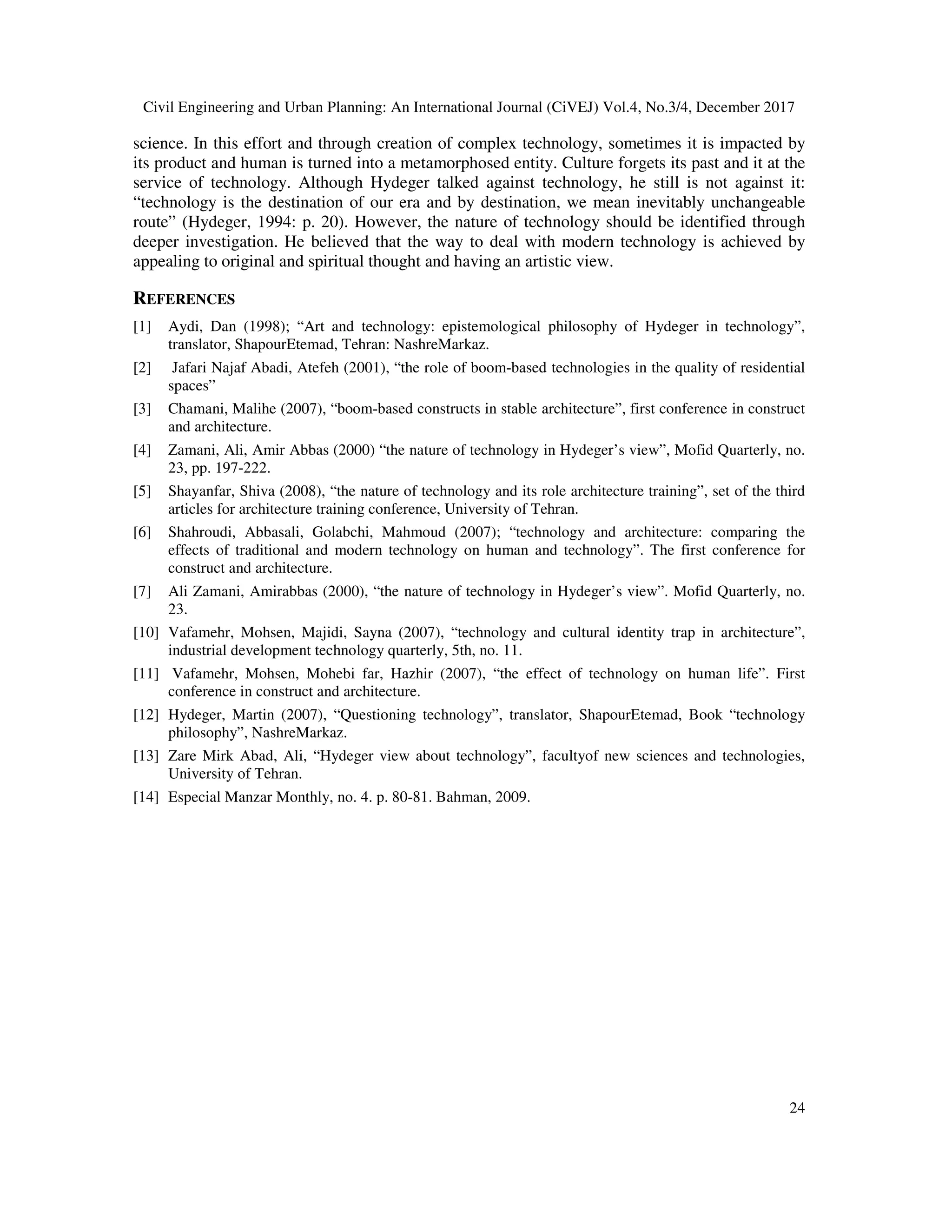 Civil Engineering and Urban Planning: An International Journal (CiVEJ) Vol.4, No.3/4, December 2017
24
science. In this effort and through creation of complex technology, sometimes it is impacted by
its product and human is turned into a metamorphosed entity. Culture forgets its past and it at the
service of technology. Although Hydeger talked against technology, he still is not against it:
“technology is the destination of our era and by destination, we mean inevitably unchangeable
route” (Hydeger, 1994: p. 20). However, the nature of technology should be identified through
deeper investigation. He believed that the way to deal with modern technology is achieved by
appealing to original and spiritual thought and having an artistic view.
REFERENCES
[1] Aydi, Dan (1998); “Art and technology: epistemological philosophy of Hydeger in technology”,
translator, ShapourEtemad, Tehran: NashreMarkaz.
[2] Jafari Najaf Abadi, Atefeh (2001), “the role of boom-based technologies in the quality of residential
spaces”
[3] Chamani, Malihe (2007), “boom-based constructs in stable architecture”, first conference in construct
and architecture.
[4] Zamani, Ali, Amir Abbas (2000) “the nature of technology in Hydeger’s view”, Mofid Quarterly, no.
23, pp. 197-222.
[5] Shayanfar, Shiva (2008), “the nature of technology and its role architecture training”, set of the third
articles for architecture training conference, University of Tehran.
[6] Shahroudi, Abbasali, Golabchi, Mahmoud (2007); “technology and architecture: comparing the
effects of traditional and modern technology on human and technology”. The first conference for
construct and architecture.
[7] Ali Zamani, Amirabbas (2000), “the nature of technology in Hydeger’s view”. Mofid Quarterly, no.
23.
[10] Vafamehr, Mohsen, Majidi, Sayna (2007), “technology and cultural identity trap in architecture”,
industrial development technology quarterly, 5th, no. 11.
[11] Vafamehr, Mohsen, Mohebi far, Hazhir (2007), “the effect of technology on human life”. First
conference in construct and architecture.
[12] Hydeger, Martin (2007), “Questioning technology”, translator, ShapourEtemad, Book “technology
philosophy”, NashreMarkaz.
[13] Zare Mirk Abad, Ali, “Hydeger view about technology”, facultyof new sciences and technologies,
University of Tehran.
[14] Especial Manzar Monthly, no. 4. p. 80-81. Bahman, 2009.
 