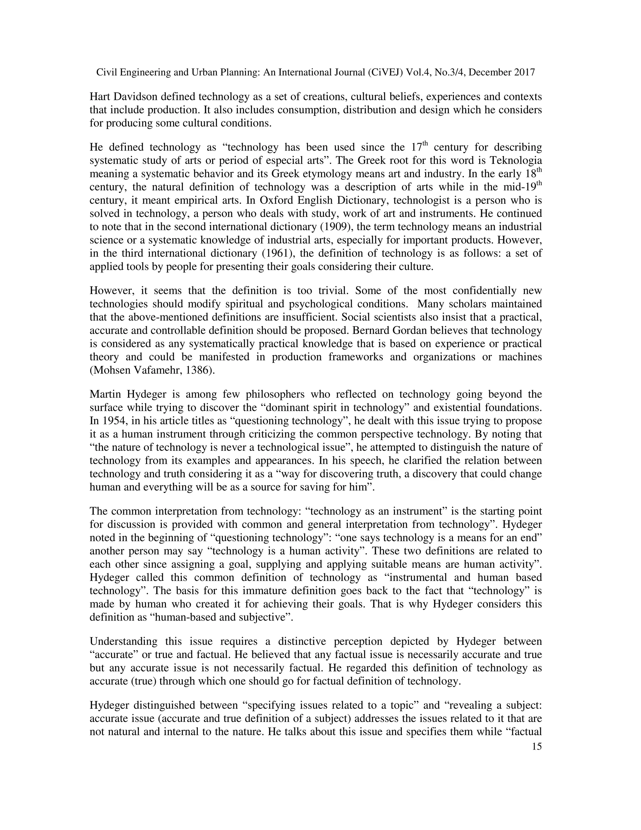 Civil Engineering and Urban Planning: An International Journal (CiVEJ) Vol.4, No.3/4, December 2017
15
Hart Davidson defined technology as a set of creations, cultural beliefs, experiences and contexts
that include production. It also includes consumption, distribution and design which he considers
for producing some cultural conditions.
He defined technology as “technology has been used since the 17th
century for describing
systematic study of arts or period of especial arts”. The Greek root for this word is Teknologia
meaning a systematic behavior and its Greek etymology means art and industry. In the early 18th
century, the natural definition of technology was a description of arts while in the mid-19th
century, it meant empirical arts. In Oxford English Dictionary, technologist is a person who is
solved in technology, a person who deals with study, work of art and instruments. He continued
to note that in the second international dictionary (1909), the term technology means an industrial
science or a systematic knowledge of industrial arts, especially for important products. However,
in the third international dictionary (1961), the definition of technology is as follows: a set of
applied tools by people for presenting their goals considering their culture.
However, it seems that the definition is too trivial. Some of the most confidentially new
technologies should modify spiritual and psychological conditions. Many scholars maintained
that the above-mentioned definitions are insufficient. Social scientists also insist that a practical,
accurate and controllable definition should be proposed. Bernard Gordan believes that technology
is considered as any systematically practical knowledge that is based on experience or practical
theory and could be manifested in production frameworks and organizations or machines
(Mohsen Vafamehr, 1386).
Martin Hydeger is among few philosophers who reflected on technology going beyond the
surface while trying to discover the “dominant spirit in technology” and existential foundations.
In 1954, in his article titles as “questioning technology”, he dealt with this issue trying to propose
it as a human instrument through criticizing the common perspective technology. By noting that
“the nature of technology is never a technological issue”, he attempted to distinguish the nature of
technology from its examples and appearances. In his speech, he clarified the relation between
technology and truth considering it as a “way for discovering truth, a discovery that could change
human and everything will be as a source for saving for him”.
The common interpretation from technology: “technology as an instrument” is the starting point
for discussion is provided with common and general interpretation from technology”. Hydeger
noted in the beginning of “questioning technology”: “one says technology is a means for an end”
another person may say “technology is a human activity”. These two definitions are related to
each other since assigning a goal, supplying and applying suitable means are human activity”.
Hydeger called this common definition of technology as “instrumental and human based
technology”. The basis for this immature definition goes back to the fact that “technology” is
made by human who created it for achieving their goals. That is why Hydeger considers this
definition as “human-based and subjective”.
Understanding this issue requires a distinctive perception depicted by Hydeger between
“accurate” or true and factual. He believed that any factual issue is necessarily accurate and true
but any accurate issue is not necessarily factual. He regarded this definition of technology as
accurate (true) through which one should go for factual definition of technology.
Hydeger distinguished between “specifying issues related to a topic” and “revealing a subject:
accurate issue (accurate and true definition of a subject) addresses the issues related to it that are
not natural and internal to the nature. He talks about this issue and specifies them while “factual
 