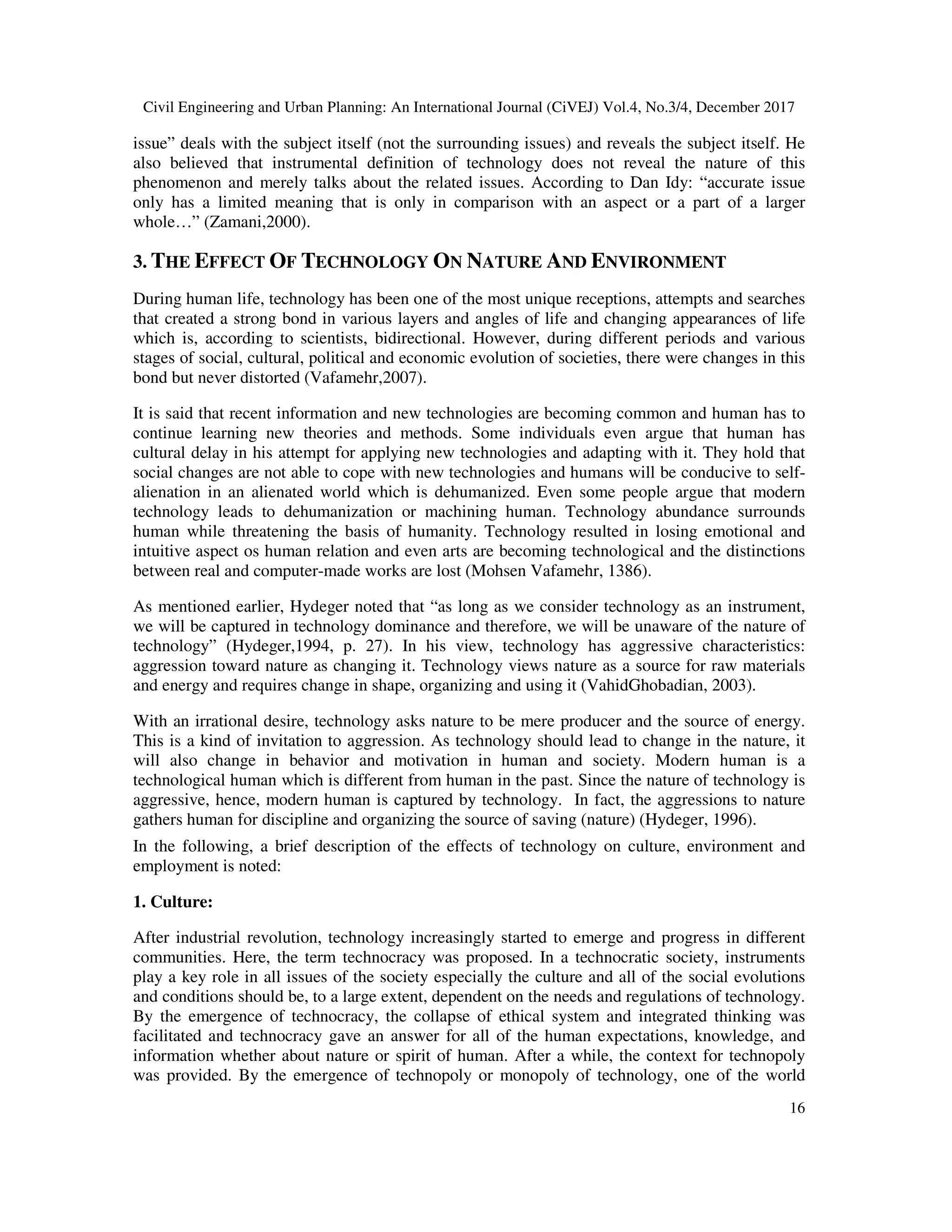Civil Engineering and Urban Planning: An International Journal (CiVEJ) Vol.4, No.3/4, December 2017
16
issue” deals with the subject itself (not the surrounding issues) and reveals the subject itself. He
also believed that instrumental definition of technology does not reveal the nature of this
phenomenon and merely talks about the related issues. According to Dan Idy: “accurate issue
only has a limited meaning that is only in comparison with an aspect or a part of a larger
whole…” (Zamani,2000).
3. THE EFFECT OF TECHNOLOGY ON NATURE AND ENVIRONMENT
During human life, technology has been one of the most unique receptions, attempts and searches
that created a strong bond in various layers and angles of life and changing appearances of life
which is, according to scientists, bidirectional. However, during different periods and various
stages of social, cultural, political and economic evolution of societies, there were changes in this
bond but never distorted (Vafamehr,2007).
It is said that recent information and new technologies are becoming common and human has to
continue learning new theories and methods. Some individuals even argue that human has
cultural delay in his attempt for applying new technologies and adapting with it. They hold that
social changes are not able to cope with new technologies and humans will be conducive to self-
alienation in an alienated world which is dehumanized. Even some people argue that modern
technology leads to dehumanization or machining human. Technology abundance surrounds
human while threatening the basis of humanity. Technology resulted in losing emotional and
intuitive aspect os human relation and even arts are becoming technological and the distinctions
between real and computer-made works are lost (Mohsen Vafamehr, 1386).
As mentioned earlier, Hydeger noted that “as long as we consider technology as an instrument,
we will be captured in technology dominance and therefore, we will be unaware of the nature of
technology” (Hydeger,1994, p. 27). In his view, technology has aggressive characteristics:
aggression toward nature as changing it. Technology views nature as a source for raw materials
and energy and requires change in shape, organizing and using it (VahidGhobadian, 2003).
With an irrational desire, technology asks nature to be mere producer and the source of energy.
This is a kind of invitation to aggression. As technology should lead to change in the nature, it
will also change in behavior and motivation in human and society. Modern human is a
technological human which is different from human in the past. Since the nature of technology is
aggressive, hence, modern human is captured by technology. In fact, the aggressions to nature
gathers human for discipline and organizing the source of saving (nature) (Hydeger, 1996).
In the following, a brief description of the effects of technology on culture, environment and
employment is noted:
1. Culture:
After industrial revolution, technology increasingly started to emerge and progress in different
communities. Here, the term technocracy was proposed. In a technocratic society, instruments
play a key role in all issues of the society especially the culture and all of the social evolutions
and conditions should be, to a large extent, dependent on the needs and regulations of technology.
By the emergence of technocracy, the collapse of ethical system and integrated thinking was
facilitated and technocracy gave an answer for all of the human expectations, knowledge, and
information whether about nature or spirit of human. After a while, the context for technopoly
was provided. By the emergence of technopoly or monopoly of technology, one of the world
 