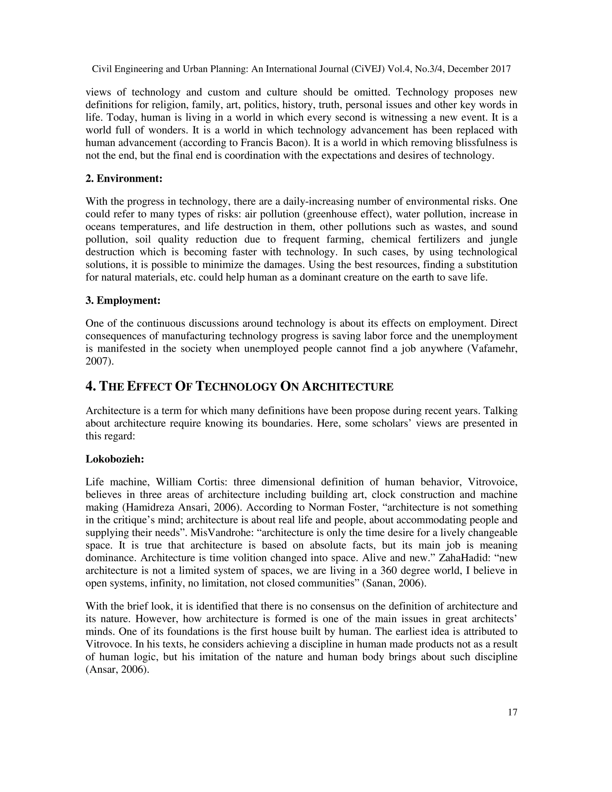 Civil Engineering and Urban Planning: An International Journal (CiVEJ) Vol.4, No.3/4, December 2017
17
views of technology and custom and culture should be omitted. Technology proposes new
definitions for religion, family, art, politics, history, truth, personal issues and other key words in
life. Today, human is living in a world in which every second is witnessing a new event. It is a
world full of wonders. It is a world in which technology advancement has been replaced with
human advancement (according to Francis Bacon). It is a world in which removing blissfulness is
not the end, but the final end is coordination with the expectations and desires of technology.
2. Environment:
With the progress in technology, there are a daily-increasing number of environmental risks. One
could refer to many types of risks: air pollution (greenhouse effect), water pollution, increase in
oceans temperatures, and life destruction in them, other pollutions such as wastes, and sound
pollution, soil quality reduction due to frequent farming, chemical fertilizers and jungle
destruction which is becoming faster with technology. In such cases, by using technological
solutions, it is possible to minimize the damages. Using the best resources, finding a substitution
for natural materials, etc. could help human as a dominant creature on the earth to save life.
3. Employment:
One of the continuous discussions around technology is about its effects on employment. Direct
consequences of manufacturing technology progress is saving labor force and the unemployment
is manifested in the society when unemployed people cannot find a job anywhere (Vafamehr,
2007).
4. THE EFFECT OF TECHNOLOGY ON ARCHITECTURE
Architecture is a term for which many definitions have been propose during recent years. Talking
about architecture require knowing its boundaries. Here, some scholars’ views are presented in
this regard:
Lokobozieh:
Life machine, William Cortis: three dimensional definition of human behavior, Vitrovoice,
believes in three areas of architecture including building art, clock construction and machine
making (Hamidreza Ansari, 2006). According to Norman Foster, “architecture is not something
in the critique’s mind; architecture is about real life and people, about accommodating people and
supplying their needs”. MisVandrohe: “architecture is only the time desire for a lively changeable
space. It is true that architecture is based on absolute facts, but its main job is meaning
dominance. Architecture is time volition changed into space. Alive and new.” ZahaHadid: “new
architecture is not a limited system of spaces, we are living in a 360 degree world, I believe in
open systems, infinity, no limitation, not closed communities” (Sanan, 2006).
With the brief look, it is identified that there is no consensus on the definition of architecture and
its nature. However, how architecture is formed is one of the main issues in great architects’
minds. One of its foundations is the first house built by human. The earliest idea is attributed to
Vitrovoce. In his texts, he considers achieving a discipline in human made products not as a result
of human logic, but his imitation of the nature and human body brings about such discipline
(Ansar, 2006).
 