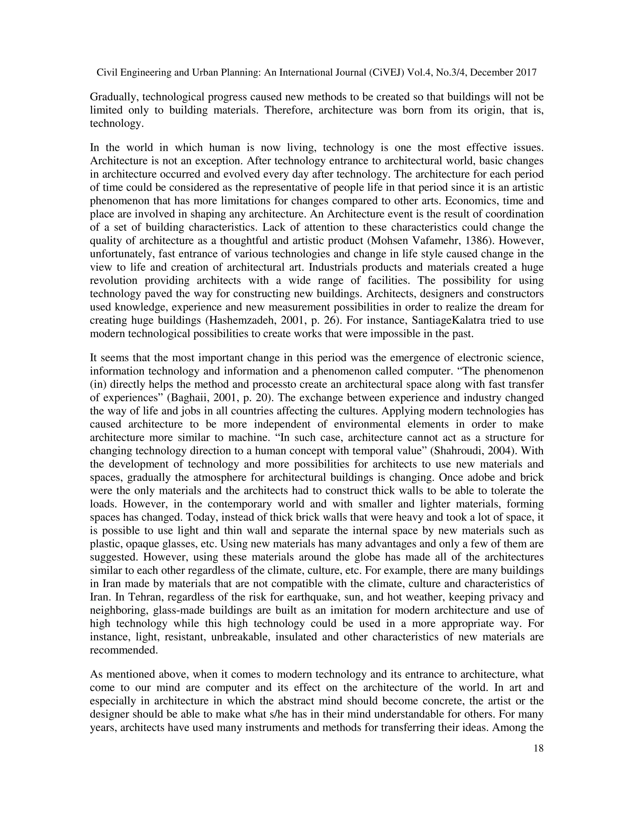 Civil Engineering and Urban Planning: An International Journal (CiVEJ) Vol.4, No.3/4, December 2017
18
Gradually, technological progress caused new methods to be created so that buildings will not be
limited only to building materials. Therefore, architecture was born from its origin, that is,
technology.
In the world in which human is now living, technology is one the most effective issues.
Architecture is not an exception. After technology entrance to architectural world, basic changes
in architecture occurred and evolved every day after technology. The architecture for each period
of time could be considered as the representative of people life in that period since it is an artistic
phenomenon that has more limitations for changes compared to other arts. Economics, time and
place are involved in shaping any architecture. An Architecture event is the result of coordination
of a set of building characteristics. Lack of attention to these characteristics could change the
quality of architecture as a thoughtful and artistic product (Mohsen Vafamehr, 1386). However,
unfortunately, fast entrance of various technologies and change in life style caused change in the
view to life and creation of architectural art. Industrials products and materials created a huge
revolution providing architects with a wide range of facilities. The possibility for using
technology paved the way for constructing new buildings. Architects, designers and constructors
used knowledge, experience and new measurement possibilities in order to realize the dream for
creating huge buildings (Hashemzadeh, 2001, p. 26). For instance, SantiageKalatra tried to use
modern technological possibilities to create works that were impossible in the past.
It seems that the most important change in this period was the emergence of electronic science,
information technology and information and a phenomenon called computer. “The phenomenon
(in) directly helps the method and processto create an architectural space along with fast transfer
of experiences” (Baghaii, 2001, p. 20). The exchange between experience and industry changed
the way of life and jobs in all countries affecting the cultures. Applying modern technologies has
caused architecture to be more independent of environmental elements in order to make
architecture more similar to machine. “In such case, architecture cannot act as a structure for
changing technology direction to a human concept with temporal value” (Shahroudi, 2004). With
the development of technology and more possibilities for architects to use new materials and
spaces, gradually the atmosphere for architectural buildings is changing. Once adobe and brick
were the only materials and the architects had to construct thick walls to be able to tolerate the
loads. However, in the contemporary world and with smaller and lighter materials, forming
spaces has changed. Today, instead of thick brick walls that were heavy and took a lot of space, it
is possible to use light and thin wall and separate the internal space by new materials such as
plastic, opaque glasses, etc. Using new materials has many advantages and only a few of them are
suggested. However, using these materials around the globe has made all of the architectures
similar to each other regardless of the climate, culture, etc. For example, there are many buildings
in Iran made by materials that are not compatible with the climate, culture and characteristics of
Iran. In Tehran, regardless of the risk for earthquake, sun, and hot weather, keeping privacy and
neighboring, glass-made buildings are built as an imitation for modern architecture and use of
high technology while this high technology could be used in a more appropriate way. For
instance, light, resistant, unbreakable, insulated and other characteristics of new materials are
recommended.
As mentioned above, when it comes to modern technology and its entrance to architecture, what
come to our mind are computer and its effect on the architecture of the world. In art and
especially in architecture in which the abstract mind should become concrete, the artist or the
designer should be able to make what s/he has in their mind understandable for others. For many
years, architects have used many instruments and methods for transferring their ideas. Among the
 