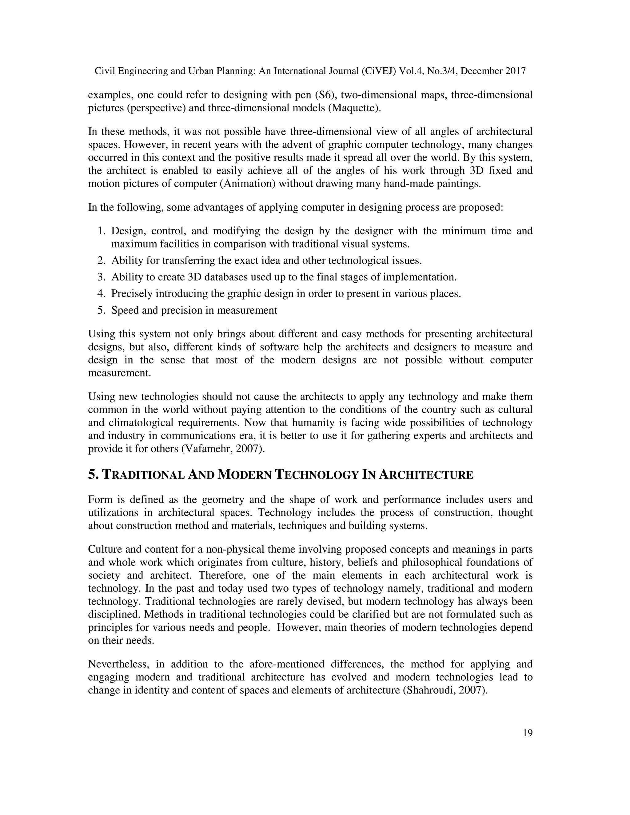 Civil Engineering and Urban Planning: An International Journal (CiVEJ) Vol.4, No.3/4, December 2017
19
examples, one could refer to designing with pen (S6), two-dimensional maps, three-dimensional
pictures (perspective) and three-dimensional models (Maquette).
In these methods, it was not possible have three-dimensional view of all angles of architectural
spaces. However, in recent years with the advent of graphic computer technology, many changes
occurred in this context and the positive results made it spread all over the world. By this system,
the architect is enabled to easily achieve all of the angles of his work through 3D fixed and
motion pictures of computer (Animation) without drawing many hand-made paintings.
In the following, some advantages of applying computer in designing process are proposed:
1. Design, control, and modifying the design by the designer with the minimum time and
maximum facilities in comparison with traditional visual systems.
2. Ability for transferring the exact idea and other technological issues.
3. Ability to create 3D databases used up to the final stages of implementation.
4. Precisely introducing the graphic design in order to present in various places.
5. Speed and precision in measurement
Using this system not only brings about different and easy methods for presenting architectural
designs, but also, different kinds of software help the architects and designers to measure and
design in the sense that most of the modern designs are not possible without computer
measurement.
Using new technologies should not cause the architects to apply any technology and make them
common in the world without paying attention to the conditions of the country such as cultural
and climatological requirements. Now that humanity is facing wide possibilities of technology
and industry in communications era, it is better to use it for gathering experts and architects and
provide it for others (Vafamehr, 2007).
5. TRADITIONAL AND MODERN TECHNOLOGY IN ARCHITECTURE
Form is defined as the geometry and the shape of work and performance includes users and
utilizations in architectural spaces. Technology includes the process of construction, thought
about construction method and materials, techniques and building systems.
Culture and content for a non-physical theme involving proposed concepts and meanings in parts
and whole work which originates from culture, history, beliefs and philosophical foundations of
society and architect. Therefore, one of the main elements in each architectural work is
technology. In the past and today used two types of technology namely, traditional and modern
technology. Traditional technologies are rarely devised, but modern technology has always been
disciplined. Methods in traditional technologies could be clarified but are not formulated such as
principles for various needs and people. However, main theories of modern technologies depend
on their needs.
Nevertheless, in addition to the afore-mentioned differences, the method for applying and
engaging modern and traditional architecture has evolved and modern technologies lead to
change in identity and content of spaces and elements of architecture (Shahroudi, 2007).
 