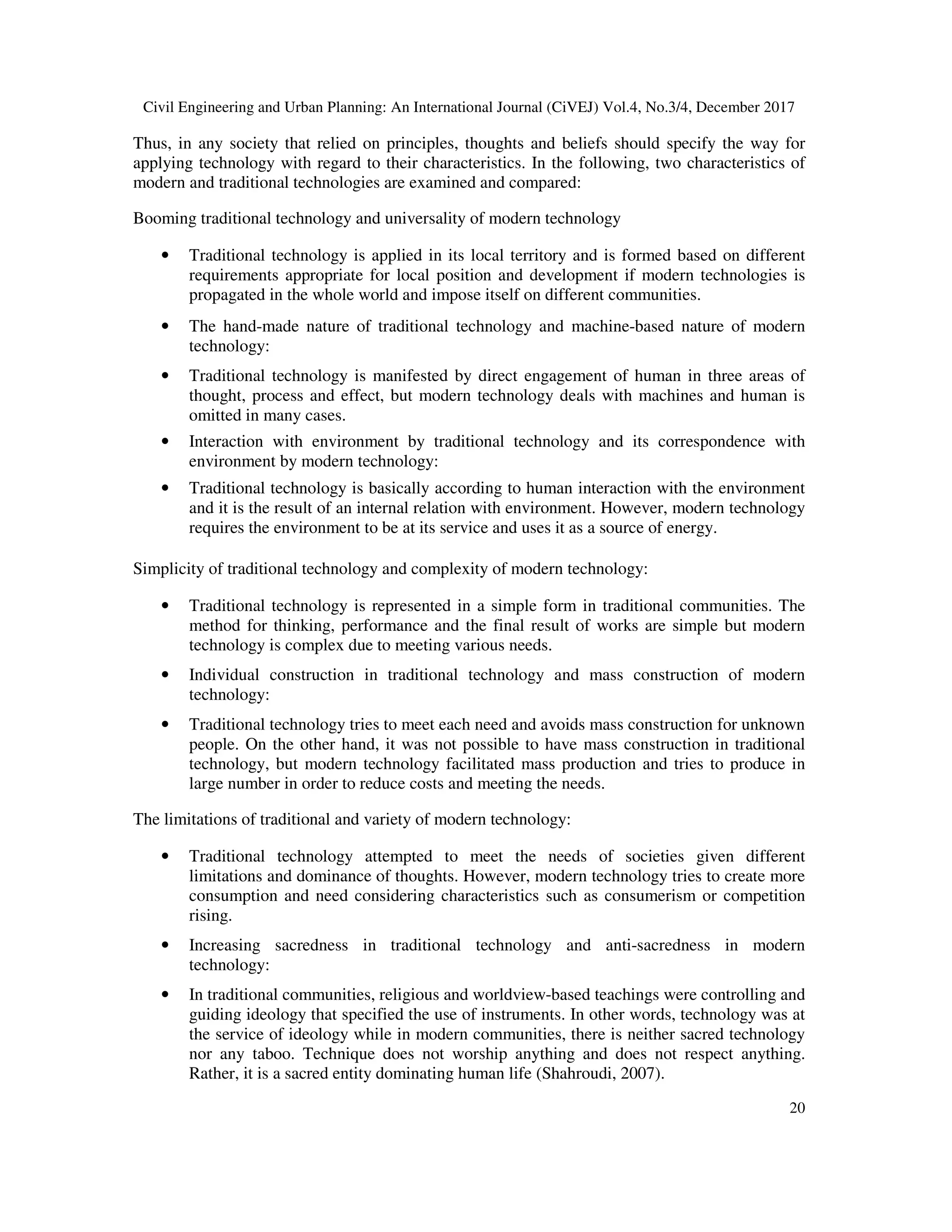 Civil Engineering and Urban Planning: An International Journal (CiVEJ) Vol.4, No.3/4, December 2017
20
Thus, in any society that relied on principles, thoughts and beliefs should specify the way for
applying technology with regard to their characteristics. In the following, two characteristics of
modern and traditional technologies are examined and compared:
Booming traditional technology and universality of modern technology
• Traditional technology is applied in its local territory and is formed based on different
requirements appropriate for local position and development if modern technologies is
propagated in the whole world and impose itself on different communities.
• The hand-made nature of traditional technology and machine-based nature of modern
technology:
• Traditional technology is manifested by direct engagement of human in three areas of
thought, process and effect, but modern technology deals with machines and human is
omitted in many cases.
• Interaction with environment by traditional technology and its correspondence with
environment by modern technology:
• Traditional technology is basically according to human interaction with the environment
and it is the result of an internal relation with environment. However, modern technology
requires the environment to be at its service and uses it as a source of energy.
Simplicity of traditional technology and complexity of modern technology:
• Traditional technology is represented in a simple form in traditional communities. The
method for thinking, performance and the final result of works are simple but modern
technology is complex due to meeting various needs.
• Individual construction in traditional technology and mass construction of modern
technology:
• Traditional technology tries to meet each need and avoids mass construction for unknown
people. On the other hand, it was not possible to have mass construction in traditional
technology, but modern technology facilitated mass production and tries to produce in
large number in order to reduce costs and meeting the needs.
The limitations of traditional and variety of modern technology:
• Traditional technology attempted to meet the needs of societies given different
limitations and dominance of thoughts. However, modern technology tries to create more
consumption and need considering characteristics such as consumerism or competition
rising.
• Increasing sacredness in traditional technology and anti-sacredness in modern
technology:
• In traditional communities, religious and worldview-based teachings were controlling and
guiding ideology that specified the use of instruments. In other words, technology was at
the service of ideology while in modern communities, there is neither sacred technology
nor any taboo. Technique does not worship anything and does not respect anything.
Rather, it is a sacred entity dominating human life (Shahroudi, 2007).
 
