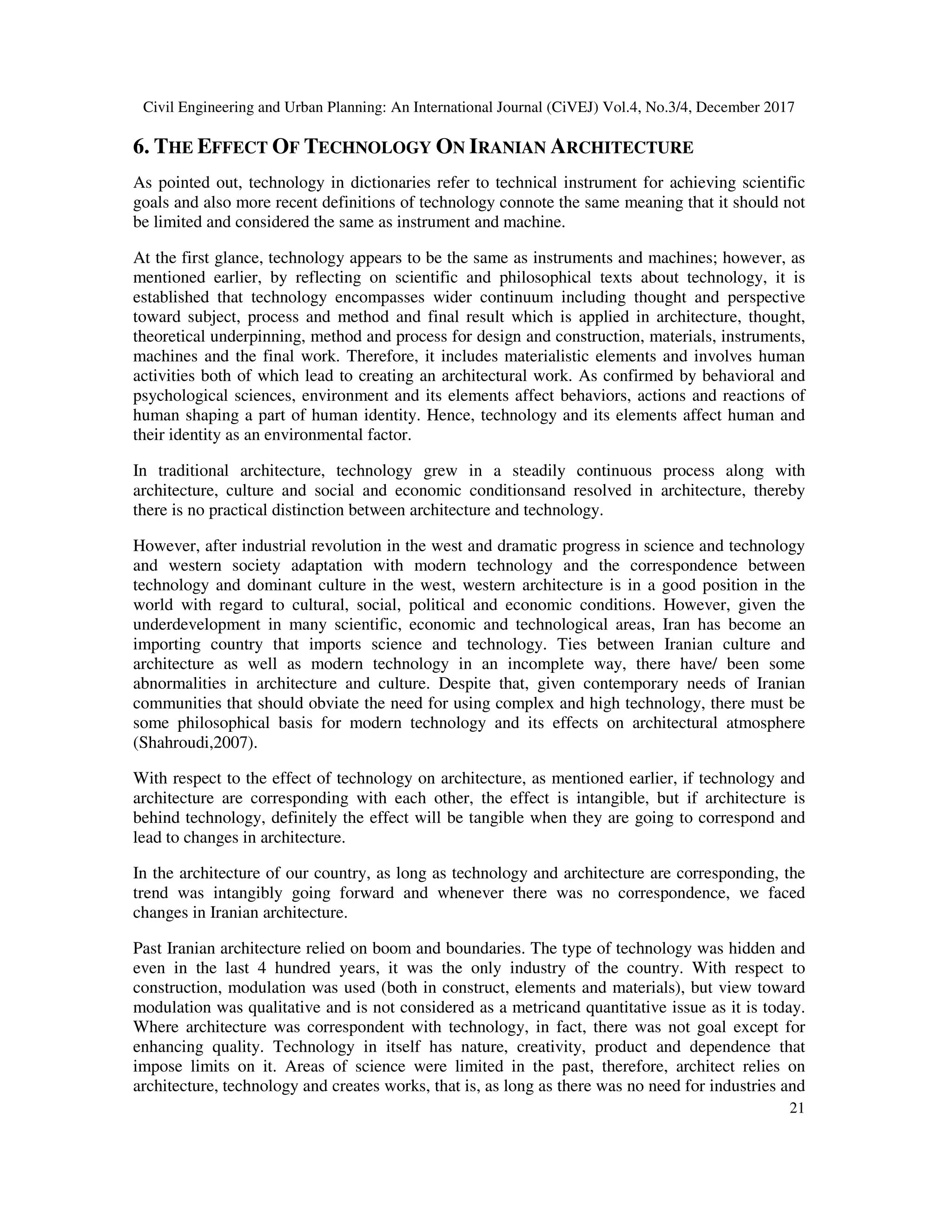 Civil Engineering and Urban Planning: An International Journal (CiVEJ) Vol.4, No.3/4, December 2017
21
6. THE EFFECT OF TECHNOLOGY ON IRANIAN ARCHITECTURE
As pointed out, technology in dictionaries refer to technical instrument for achieving scientific
goals and also more recent definitions of technology connote the same meaning that it should not
be limited and considered the same as instrument and machine.
At the first glance, technology appears to be the same as instruments and machines; however, as
mentioned earlier, by reflecting on scientific and philosophical texts about technology, it is
established that technology encompasses wider continuum including thought and perspective
toward subject, process and method and final result which is applied in architecture, thought,
theoretical underpinning, method and process for design and construction, materials, instruments,
machines and the final work. Therefore, it includes materialistic elements and involves human
activities both of which lead to creating an architectural work. As confirmed by behavioral and
psychological sciences, environment and its elements affect behaviors, actions and reactions of
human shaping a part of human identity. Hence, technology and its elements affect human and
their identity as an environmental factor.
In traditional architecture, technology grew in a steadily continuous process along with
architecture, culture and social and economic conditionsand resolved in architecture, thereby
there is no practical distinction between architecture and technology.
However, after industrial revolution in the west and dramatic progress in science and technology
and western society adaptation with modern technology and the correspondence between
technology and dominant culture in the west, western architecture is in a good position in the
world with regard to cultural, social, political and economic conditions. However, given the
underdevelopment in many scientific, economic and technological areas, Iran has become an
importing country that imports science and technology. Ties between Iranian culture and
architecture as well as modern technology in an incomplete way, there have/ been some
abnormalities in architecture and culture. Despite that, given contemporary needs of Iranian
communities that should obviate the need for using complex and high technology, there must be
some philosophical basis for modern technology and its effects on architectural atmosphere
(Shahroudi,2007).
With respect to the effect of technology on architecture, as mentioned earlier, if technology and
architecture are corresponding with each other, the effect is intangible, but if architecture is
behind technology, definitely the effect will be tangible when they are going to correspond and
lead to changes in architecture.
In the architecture of our country, as long as technology and architecture are corresponding, the
trend was intangibly going forward and whenever there was no correspondence, we faced
changes in Iranian architecture.
Past Iranian architecture relied on boom and boundaries. The type of technology was hidden and
even in the last 4 hundred years, it was the only industry of the country. With respect to
construction, modulation was used (both in construct, elements and materials), but view toward
modulation was qualitative and is not considered as a metricand quantitative issue as it is today.
Where architecture was correspondent with technology, in fact, there was not goal except for
enhancing quality. Technology in itself has nature, creativity, product and dependence that
impose limits on it. Areas of science were limited in the past, therefore, architect relies on
architecture, technology and creates works, that is, as long as there was no need for industries and
 