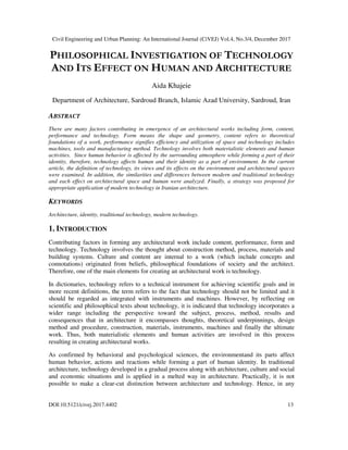 Civil Engineering and Urban Planning: An International Journal (CiVEJ) Vol.4, No.3/4, December 2017
DOI:10.5121/civej.2017.4402 13
PHILOSOPHICAL INVESTIGATION OF TECHNOLOGY
AND ITS EFFECT ON HUMAN AND ARCHITECTURE
Aida Khajeie
Department of Architecture, Sardroud Branch, Islamic Azad University, Sardroud, Iran
ABSTRACT
There are many factors contributing in emergence of an architectural works including form, content,
performance and technology. Form means the shape and geometry, content refers to theoretical
foundations of a work, performance signifies efficiency and utilization of space and technology includes
machines, tools and manufacturing method. Technology involves both materialistic elements and human
activities. Since human behavior is affected by the surrounding atmosphere while forming a part of their
identity, therefore, technology affects human and their identity as a part of environment. In the current
article, the definition of technology, its views and its effects on the environment and architectural spaces
were examined. In addition, the similarities and differences between modern and traditional technology
and each effect on architectural space and human were analyzed. Finally, a strategy was proposed for
appropriate application of modern technology in Iranian architecture.
KEYWORDS
Architecture, identity, traditional technology, modern technology.
1. INTRODUCTION
Contributing factors in forming any architectural work include content, performance, form and
technology. Technology involves the thought about construction method, process, materials and
building systems. Culture and content are internal to a work (which include concepts and
connotations) originated from beliefs, philosophical foundations of society and the architect.
Therefore, one of the main elements for creating an architectural work is technology.
In dictionaries, technology refers to a technical instrument for achieving scientific goals and in
more recent definitions, the term refers to the fact that technology should not be limited and it
should be regarded as integrated with instruments and machines. However, by reflecting on
scientific and philosophical texts about technology, it is indicated that technology incorporates a
wider range including the perspective toward the subject, process, method, results and
consequences that in architecture it encompasses thoughts, theoretical underpinnings, design
method and procedure, construction, materials, instruments, machines and finally the ultimate
work. Thus, both materialistic elements and human activities are involved in this process
resulting in creating architectural works.
As confirmed by behavioral and psychological sciences, the environmentand its parts affect
human behavior, actions and reactions while forming a part of human identity. In traditional
architecture, technology developed in a gradual process along with architecture, culture and social
and economic situations and is applied in a melted way in architecture. Practically, it is not
possible to make a clear-cut distinction between architecture and technology. Hence, in any
 