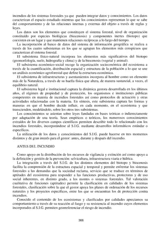 incendios de los sistemas forestales ya que pueden integrar datos y conocimientos. Los datos
caracterizan el espacio estudiado mientras que los conocimientos representan lo que se sabe
del comportamiento y de las relaciones internas y externas del objeto a través de reglas y
leyes.
Los datos son los elementos que constituyen el sistema forestal, nivel de organización
constituído por especies biológicas (biocenosis) y componentes inertes (biotopo) que
coexisten en un lugar y que mantienen relaciones recíprocas a lo largo del tiempo.
La incorporación al banco de datos del sistema de información geográfica se realiza a
través de los cuatro subsistemas en los que se agrupan los elementos más conspícuos que
caracterizan al sistema forestal.
El subsistema físico-natural incorpora los elementos más significativos del biotopo
(geomorfología, suelo, hidrografía y clima) y de la biocenosis (vegetal y animal).
El subsistema económico-social recoge la organización socieconómica del ecosistema a
través de la cuantificación, distribución espacial y estructura de la población a lo que se une
un análisis económico agroforestal que define la estructura económica.
El subsistema de infraestructuras y asentamientos incorpora al hombre como un elemento
más de la Naturaleza, a través de su huella física que altera, de manera sustancial, a veces, el
equilibrio natural.
El subsistema legal e institucional captura la dinámica gestora desarrollada en los últimos
años, el régimen de propiedad y de protección, los organismos e instituciones públicas
competentes en materia de incendios forestales así como protocolos de actuación y otras
actividades relacionadas con la materia. En síntesis, este subsistema captura las formas y
maneras en que el hombre decide influir, en cada momento, en el ecosistema y que
transcienden, modelándolo, sobre los otros tres subsistemas.
Los conocimientos se asientan sobre leyes fundadas en bases teóricas o indierectamente
por adaptación de una teoría. Sean empíricos o teóricos, los numerosos conocimientos
extraídos de los diversos campos científicos permiten describir todo lo relacionado con los
incendios forestales, incorporándose al S.I.G. mediante desarrollos informáticos estándar o
específicos.
La utilización de los datos y conocimientos del S.I.G. puede hacerse en tres momentos
distintos y de gran interés para el gestor: antes, durante y después del incendio.
ANTES DEL INCENDIO
Como apoyo en la distribución de los recursos de vigilancia y extinción así como apoyo a
la definición y gestión de la prevención: selvicultura, infraestructura viaria e hídrica.
La integración a través del S.I.G. de los distintos elementos del biotopo y biocenosis
facilita la comprensión de la estructura espacial y temporal y permite enfrentar los sistemas
forestales a las demandas que la sociedad reclama, servicio que se traduce en términos de
aptitudes del ecosistema para responder a las funciones productivas, protectoras y de uso
social inherentes, en distinto grado, a los montes o sistemas forestales. Tal valoración
cualitativa de funciones (aptitudes) permite la clasificación en calidades de los sistemas
forestales, clasificación sobre la que el gestor apoya los planes de ordenación de los recursos
naturales y los proyectos específicos, entre los que se encuentran los de protección contra
incendios.
Conocido el contenido de los ecosistemas y clasificados por calidades apreciamos su
comportamiento a través de su reacción al fuego y su resistencia al incendio cuyos elementos
incorporados al S.I.G. permiten georreferenciar el riesgo de incendio.
366
 