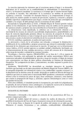 La reacción representa los elementos que el ecosistema aporta al fuego y su desarrollo.
Indicadores de la reacción son la combustibilidad, la inflamabilidad, la meteorología, el
relieve y la frecuencia-causalidad. La resistencia es el tiempo que el sistema forestal emplea
en controlar el incendio. Son indicadores de la resistencia las medidas de prevención,
vigilancia y extinción. Conocidos los elementos básicos y su comportamiento al fuego, el
plan analiza los medios actuales en materia de prevención, vigilancia y extinción y propone
medidas específicas complementarias para llegar a niveles de protección que contemplen las
calidades y los riesgos. Se debe proteger más los ecosistemas de más calidad.
Incorporada la topografía básica al S.I.G., el Modelo Digital de Terreno permite realizar
análisis en tres dimensiones, lo que facilita determinar zonas de sombra con los puntos fijos
de vigilancia actuales y proponer una nueva distribución en función de la calidad-riesgo.
La infraestructura viaria digitalizada, la cobertura con la información referente a la
movilidad de los recursos de extinción (accesibilidad, desplazamiento y penetrabilidad) y las
bases de extinción digitalizadas permiten obtener las isocronas de actuación de forma que
para cada punto del territorio se tiene el tiempo de acceso mínimo desde la base de extinción
más cercana y ayuda a la decisión de la distribución de los recursos de extinción.
El SJ.G. contribuye, igualmente, al análisis de la prevención.
La prevención a través de la selvicultura está enfocada a conseguir la disminución o
modificación de los combustibles y propone actuaciones que alteran la continuidad vertical y
horizontal de los elementos que caracterizan la reacción. Al igual que con la infraestructura
viaria e hídrica, el G.I.S. permite apreciar su cantidad, calidad y distribución, facilitando, así,
el dimensionamiento de estas medidas preventivas a través del concurso de la información
sobre riesgo de incendio y calidad de los sistemas forestales.
Tecnologías y Servicios Agrarios (TRAGSATEC), en su línea de 1 + D en materia de
Incendios Forestales, está analizando las aptitudes del satélite meteorológico NOAA para
suministrar indicadores de probabilidad de ignición y riesgo de incendio, al objeto de integrar
esos conocimientos con bases de datos gráficas almacenadas en Sistemas de Información
Geográfica. Tal yuxtaposición de datos y conocimientos, sin duda, mejorará la gestión de la
protección.
Igualmente, TRAGSATEC ha desarrollado un simulador interactivo de incendios
forestales que haciendo uso de datos procedentes del Modelo Digital del Terreno (MDT) y de
la cartografía disponible con información relativa a los combustibles vegetales existentes y a
la planimetría de las distintas zonas de estudio, desarrolla un modelo de difusión del fuego en
superficie que tiene en cuenta tanto el mencionado MDT (pendiente y orientación variable del
terreno) como la existencia de cauces de agua, áreas cortafuegos, carreteras y otras barreras
que coartan la propagación del fuego y, asimismo, aspectos meteorológicos como el viento
que puedan favorecerla.
Entre otras utilidades, el simulador permite la incorporación, por medio de la digitalización
en pantalla, de nuevas barreras (áreas cortafuegos) y la repetición sucesiva de la simulación,
lo que facilita el análisis de los riesgos y las labores de planificación.
DURANTE EL INCENDIO
Orientando e informando a los eqUIpos de extinción de las características del foco, su
entorno e impacto previsible.
A partir del modelo digital del terreno y situados los medios de detección, el S.I.G.
posibilita la localización del foco de fuego y la posterior extracción de información asociada.
En la misma línea, se dispone de la opción de análisis del entorno en un radio que fija
libremente el usuario. Ecosistemas y sus calidades, combustibilidad, inflamabilidad,
367
 