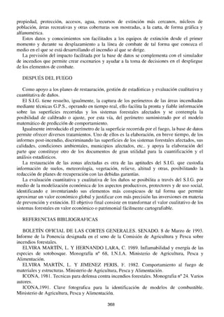 propiedad, protección, accesos, agua, recursos de extinción más cercanos, núcleos de
población, áreas recreativas y otras coberturas son mostradas, a la carta, de forma gráfica y
alfanumérica.
Estos datos y conocimientos son facilitados a los equipos de extinción desde el primer
momento y durante su desplazamiento a la línea de combate de tal forma que conozca el
medio en el que se está desarrollando el incendio al que se dirige.
La previsión del impacto facilitada por la base de datos se complementa con el simulador
de incendios que permite crear escenarios y ayudar a la toma de decisiones en el despliegue
de los elementos de combate.
DESPUÉS DEL FUEGO
Como apoyo a los planes de restauración, gestión de estadísticas y evaluación cualitativa y
cuantitativa de daños.
El S.LG. tiene resuelto, igualmente, la captura de los perímetros de las áreas incendiadas
mediante técnicas G.P.S., operando en tiempo real, ello facilita la pronta y fiable información
sobre las superficies recorridas y los sistemas forestales afectados y se contempla la
posibilidad de calibrado o ajuste, por esta vía, del perímetro suministrado por el modelo
matemático de predicción de comportamiento.
Igualmente introducido el perímetro de la superficie recorrida por el fuego, la base de datos
permite ofrecer diversos tratamientos. Uno de ellos es la elaboración, en breve tiempo, de los
informes post-incendio, discriminando las superficies de los sistemas forestales afectados, sus
calidades, condiciones ambientales, municipios afectados, etc.. y apoya la elaboración del
parte que constituye otro de los documentos de gran utilidad para la cuantificación y el
análisis estadísticos.
La restauración de las zonas afectadas es otra de las aptitudes del S.LG. que custodia
información de suelos, meteorología, vegetación, relieve, altitud y otras, posibilitando la
redacción de planes de recuperación con las debidas garantías.
La evaluación cuantitativa y cualitativa de los daños se posibilita a través del S.I.G. por
medio de la modelización económica de los aspectos productivos, protectores y de uso social,
identificando e inventariando sus elementos más conspicuos de tal forma que permite
aproximar un valor económico global y justificar con más precisión las inversiones en materia
de prevención y extinción. El objetivo final consiste en transformar el valor cualitativo de los
sistemas forestales en valor económico o patrimonial fácilmente cartografiable.
REFERENCIAS BIBLIOGRAFICAS
BOLETÍN OFICIAL DE LAS CORTES GENERALES. SENADO. 8 de Marzo de 1993.
Informe de la Ponencia designada en el seno de la Comisión de Agricultura y Pesca sobre
incendios forestales.
ELVIRA MARTÍN, L. Y HERNANDO LARA, C. 1989. Inflamabilidad y energía de las
especies de sotobosque. Monografía na 68, LN.LA. Ministerio de Agricultura, Pesca y
Alimentación.
ELVIRA MARTÍN, L. Y JIMENEZ PERIS, F. 1982. Comportamiento al fuego de
materiales y estructuras. Ministerio de Agricultura, Pesca y Alimentación.
ICONA, 1981. Tecnicas para defensa contra incendios forestales. Monografia n° 24. Varios
autores.
ICONA,1991. Clave fotografica para la identificación de modelos de combustible.
Ministerio de Agricultura, Pesca y Alimentación.
368
 