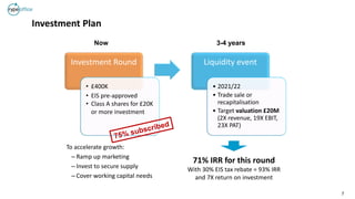 7
Investment Plan
71% IRR for this round
With 30% EIS tax rebate = 93% IRR
and 7X return on investment
Investment Round
• £400K
• EIS pre-approved
• Class A shares for £20K
or more investment
Liquidity event
• 2021/22
• Trade sale or
recapitalisation
• Target valuation £20M
(2X revenue, 19X EBIT,
23X PAT)
Now 3-4 years
To accelerate growth:
– Ramp up marketing
– Invest to secure supply
– Cover working capital needs
 