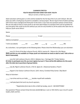 SUMMER STRETCH
                            YOUTH REGISTRATION FORM FOR HOPE YOUTH
                                  Return to Kim or Beth by June 6*

Adult volunteers will be given a t-shirt and be needed for the full day of 8:15 am until 3:30 pm. We will
place you with a small group of youth to complete a service project. We do require that all adults working
with minors have a background check prior to the event. If you have any questions please contact Kristy.
We are only able to have as many youth as we have adult helpers to transport them and are grateful for
any time given! We could not do this without you and are very thankful to all the adults who take time to
help our youth serve others!

Name:

Phone:                                              E-mail:

Address (complete):

T-shirt size (Adult):          Sm             Med             Lg            XL            XXL

As a volunteer, I can participate on the following dates. Please check the Wednesdays you can volunteer:

      June 23, Christ of the Bay Lutheran Church, 450 N. Laverne Dr. / Manna for Life/ Movie
(Beth and Kim are not available so if Hope youth are interested we need an adult as well. Talk to Kim or
Beth if interested).

       June 30, Faith Lutheran Church, 2335 S. Webster Ave. / Heritage Hill / Timber Rattlers
(In order to particpate June 30, you must register by June 9. There will be NO additions for this event
after this date due to purchase of group tickets).

      July 28, Pilgrim Lutheran Church, 1731 St. Agnes Dr. / Botanical Gardens / Pool 9

      August 4, Our Saviour Lutheran Church, 120 S. Henry / Cerebral Palsy Center / Bay Beach

Ways to Volunteer:

      I can drive and my car holds       besides myself with seatbelts.

      I will plan/work the lunch my church sponsors.

                 * Registration form due to Kim or Beth by Sunday, June 6 – NO EXCEPTIONS!

Any questions? Please contact Kristy Horrocks dcefaith@new.rr.com or 435-5524 or your church's youth
leaders, Beth and Kim.
 