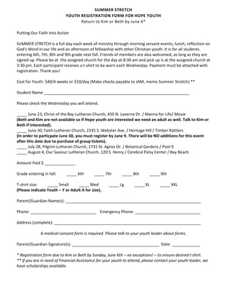 SUMMER STRETCH
                           YOUTH REGISTRATION FORM FOR HOPE YOUTH
                                 Return to Kim or Beth by June 6*

Putting Our Faith Into Action

SUMMER STRETCH is a full day each week of ministry through morning servant events, lunch, reflection on
God's Word in our life and an afternoon of fellowship with other Christian youth. It is for all students
entering 6th, 7th, 8th and 9th grade next fall. Friends of members are also welcomed, as long as they are
signed up. Please be at the assigned church for the day at 8:30 am and pick up is at the assigned church at
3:30 pm. Each participant receives a t-shirt to be worn each Wednesday. Payment must be attached with
registration. Thank you!

Cost for Youth: $40/4 weeks or $10/day (Make checks payable to JAM, memo Summer Stretch) **

Student Name

Please check the Wednesday you will attend.

       June 23, Christ of the Bay Lutheran Church, 450 N. Laverne Dr. / Manna for Life/ Movie
(Beth and Kim are not available so if Hope youth are interested we need an adult as well. Talk to Kim or
Beth if interested).
       June 30, Faith Lutheran Church, 2335 S. Webster Ave. / Heritage Hill / Timber Rattlers
(In order to particpate June 30, you must register by June 9. There will be NO additions for this event
after this date due to purchase of group tickets).
       July 28, Pilgrim Lutheran Church, 1731 St. Agnes Dr. / Botanical Gardens / Pool 9
       August 4, Our Saviour Lutheran Church, 120 S. Henry / Cerebral Palsy Center / Bay Beach

Amount Paid $

Grade entering in fall:           6th              7th           8th             9th

T-shirt size:          Small             Med              Lg            XL               XXL
(Please indicate Youth – Y or Adult A for size).

Parent/Guardian Name(s):

Phone:                                         Emergency Phone:

Address (complete):

             A medical consent form is required. Please talk to your youth leader about forms.

Parent/Guardian Signature(s):                                                    Date:

* Registration form due to Kim or Beth by Sunday, June 6th – no exceptions! – to ensure desired t-shirt.
** If you are in need of Financial Assistance for your youth to attend, please contact your youth leader, we
have scholarships available.
 