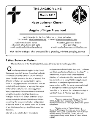 THE ANCHOR LINE

                                              March 2010

                                  Hope Lutheran Church
                                                      and
                               Angels of Hope Preschool

                     700 S. Superior St. De Pere, WI 54115 ~ (920) 336-9843
                On the web: www.hopedepere.org ~ e-mail: HopeDepere@yahoo.com
           Matthew Christians, pastor                              Gail Thiel, preschool director
       office: 336-9843, home: 336-9582                                   office 336-9843
     e-mail: matthewchristians@gmail.com                    e-mail: angelsofhopepreschool@yahoo.com

      Our Vision at Hope: that we would be a growing, vibrant, praying, caring



A Word from your Pastor—
       May the fullness of the Word Made Flesh, Jesus Christ our Lord, dwell in you richly!


 O       ne of the greatest struggles in the Church
these days, especially among Evangelical Lutheran
                                                        past president of the LC–MS) once said, "Lutheran
                                                        worship is a reflection of Lutheran theology." 1 In
                                                        other words, if we all better understood the
Churches such as the Lutheran Church–Missouri
                                                        theology of Lutheran worship, it would be much
Synod (LC–MS), concerns the area of worship. The
                                                        less contentious to apply that theology because
difficulty is that we are surrounded by a great
                                                        we would all be operating under the same
swath of congregations and churches that have an
                                                        presumptions and for the same purposes instead
entirely different theology of worship than we do
                                                        of letting the world tell us willy nilly what
in the Lutheran Church. It is a theology that is
                                                        "worship" is. So what is the Lutheran theology of
man-centered and emotions-centered instead of
                                                        worship? Roger D. Pittelko2 puts it this way:
being Christ-centered and Word-centered.
Perhaps if more of our pastors and more of our
                                                                1
people understood what we believe and confess                    From an essay entitled "Theses on Worship"
                                                        ©2000, that Dr. Barry prepared for the "Real Life
concerning the fundamental nature and purpose           Worship" conference on February 6, 1998, in the greater
of worship, much of the debate about the practice       Denver area.
of worship in our churches would just would just                2
                                                                 Pittelko is prof. of Pastoral Ministry at
disappear.                                              Concordia Theological Seminary and former District
                                                        President of the LCMS English District. From "Lutheran
After all, as the late Dr. Barry (immediate             Worship: History and Practice," ©1993, St. Louis,
                                                        Concordia Publishing House, edited by Fred L. Precht,
                                                        p.44-45.
 