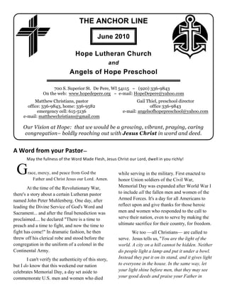 THE ANCHOR LINE

                                               June 2010

                                  Hope Lutheran Church
                                                        and
                               Angels of Hope Preschool

                     700 S. Superior St. De Pere, WI 54115 ~ (920) 336-9843
                On the web: www.hopedepere.org ~ e-mail: HopeDepere@yahoo.com
           Matthew Christians, pastor                                Gail Thiel, preschool director
       office: 336-9843, home: 336-9582                                     office 336-9843
            emergency cell: 615-5136                          e-mail: angelsofhopepreschool@yahoo.com
     e-mail: matthewchristians@gmail.com

     Our Vision at Hope: that we would be a growing, vibrant, praying, caring
     congregation– boldly reaching out with Jesus Christ in word and deed.


A Word from your Pastor—
       May the fullness of the Word Made Flesh, Jesus Christ our Lord, dwell in you richly!


 G      race, mercy, and peace from God the
           Father and Christ Jesus our Lord. Amen.
                                                          while serving in the military. First enacted to
                                                          honor Union soldiers of the Civil War,
        At the time of the Revolutionary War,             Memorial Day was expanded after World War I
there's a story about a certain Lutheran pastor           to include all the fallen men and women of the
named John Peter Muhlenberg. One day, after               Armed Forces. It's a day for all Americans to
leading the Divine Service of God's Word and              reflect upon and give thanks for those heroic
Sacrament... and after the final benediction was          men and women who responded to the call to
proclaimed.... he declared "There is a time to            serve their nation, even to serve by making the
preach and a time to fight, and now the time to           ultimate sacrifice for their country, for freedom.
fight has come!" In dramatic fashion, he then                    We too —all Christians— are called to
threw off his clerical robe and stood before the          serve. Jesus tells us, "You are the light of the
congregation in the uniform of a colonel in the           world. A city on a hill cannot be hidden. Neither
Continental Army.                                         do people light a lamp and put it under a bowl.
       I can't verify the authenticity of this story,     Instead they put it on its stand, and it gives light
but I do know that this weekend our nation                to everyone in the house. In the same way, let
celebrates Memorial Day, a day set aside to               your light shine before men, that they may see
commemorate U.S. men and women who died                   your good deeds and praise your Father in
 