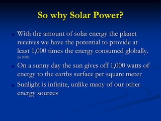 So why Solar Power?
 With the amount of solar energy the planet
receives we have the potential to provide at
least 1,000 times the energy consumed globally.
(in 2008)
 On a sunny day the sun gives off 1,000 watts of
energy to the earths surface per square meter
 Sunlight is infinite, unlike many of our other
energy sources
 