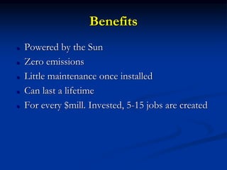 Benefits
 Powered by the Sun
 Zero emissions
 Little maintenance once installed
 Can last a lifetime
 For every $mill. Invested, 5-15 jobs are created
 