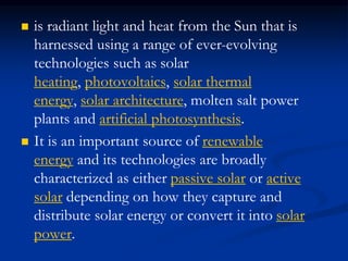  is radiant light and heat from the Sun that is
harnessed using a range of ever-evolving
technologies such as solar
heating, photovoltaics, solar thermal
energy, solar architecture, molten salt power
plants and artificial photosynthesis.
 It is an important source of renewable
energy and its technologies are broadly
characterized as either passive solar or active
solar depending on how they capture and
distribute solar energy or convert it into solar
power.
 