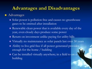 Advantages and Disadvantages
 Advantages
 Solar power is pollution free and causes no greenhouse
gases to be emitted after installation
 Renewable clean power that is available every day of the
year, even cloudy days produce some power
 Return on investment unlike paying for utility bills
 Virtually no maintenance as solar panels last over 30 years
 Ability to live grid free if all power generated provides
enough for the home / building
 Can be installed virtually anywhere; in a field to on a
building
 