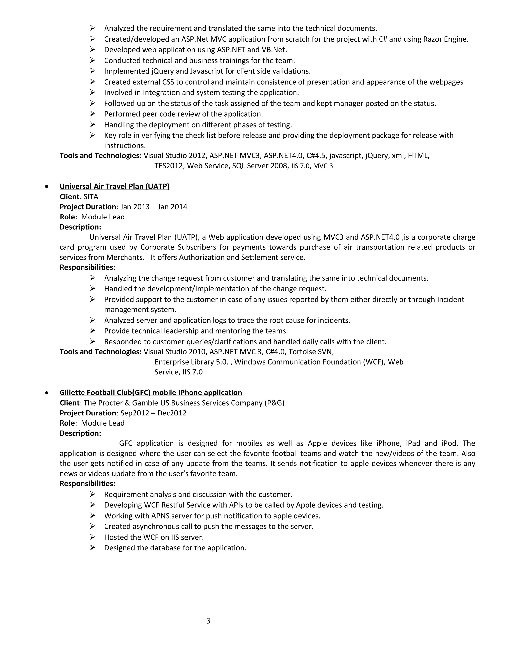  Analyzed the requirement and translated the same into the technical documents.
 Created/developed an ASP.Net MVC application from scratch for the project with C# and using Razor Engine.
 Developed web application using ASP.NET and VB.Net.
 Conducted technical and business trainings for the team.
 Implemented jQuery and Javascript for client side validations.
 Created external CSS to control and maintain consistence of presentation and appearance of the webpages
 Involved in Integration and system testing the application.
 Followed up on the status of the task assigned of the team and kept manager posted on the status.
 Performed peer code review of the application.
 Handling the deployment on different phases of testing.
 Key role in verifying the check list before release and providing the deployment package for release with
instructions.
Tools and Technologies: Visual Studio 2012, ASP.NET MVC3, ASP.NET4.0, C#4.5, javascript, jQuery, xml, HTML,
TFS2012, Web Service, SQL Server 2008, IIS 7.0, MVC 3.
• Universal Air Travel Plan (UATP)
Client: SITA
Project Duration: Jan 2013 – Jan 2014
Role: Module Lead
Description:
Universal Air Travel Plan (UATP), a Web application developed using MVC3 and ASP.NET4.0 ,is a corporate charge
card program used by Corporate Subscribers for payments towards purchase of air transportation related products or
services from Merchants. It offers Authorization and Settlement service.
Responsibilities:
 Analyzing the change request from customer and translating the same into technical documents.
 Handled the development/Implementation of the change request.
 Provided support to the customer in case of any issues reported by them either directly or through Incident
management system.
 Analyzed server and application logs to trace the root cause for incidents.
 Provide technical leadership and mentoring the teams.
 Responded to customer queries/clarifications and handled daily calls with the client.
Tools and Technologies: Visual Studio 2010, ASP.NET MVC 3, C#4.0, Tortoise SVN,
Enterprise Library 5.0. , Windows Communication Foundation (WCF), Web
Service, IIS 7.0
• Gillette Football Club(GFC) mobile iPhone application
Client: The Procter & Gamble US Business Services Company (P&G)
Project Duration: Sep2012 – Dec2012
Role: Module Lead
Description:
GFC application is designed for mobiles as well as Apple devices like iPhone, iPad and iPod. The
application is designed where the user can select the favorite football teams and watch the new/videos of the team. Also
the user gets notified in case of any update from the teams. It sends notification to apple devices whenever there is any
news or videos update from the user’s favorite team.
Responsibilities:
 Requirement analysis and discussion with the customer.
 Developing WCF Restful Service with APIs to be called by Apple devices and testing.
 Working with APNS server for push notification to apple devices.
 Created asynchronous call to push the messages to the server.
 Hosted the WCF on IIS server.
 Designed the database for the application.
3
 