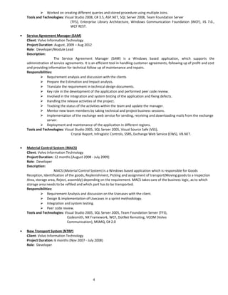  Worked on creating different queries and stored procedure using multiple Joins.
Tools and Technologies: Visual Studio 2008, C# 3.5, ASP.NET, SQL Server 2008, Team Foundation Server
(TFS), Enterprise Library Architecture, Windows Communication Foundation (WCF), IIS 7.0.,
WCF REST.
• Service Agreement Manager (SAM)
Client: Volvo Information Technology
Project Duration: August, 2009 – Aug 2012
Role: Developer/Module Lead
Description:
The Service Agreement Manager (SAM) is a Windows based application, which supports the
administration of service agreements. It is an efficient tool in handling customer agreements, following up of profit and cost
and providing information for technical follow up of maintenance and repairs.
Responsibilities:
 Requirement analysis and discussion with the clients
 Prepare the Estimation and Impact analysis.
 Translate the requirement in technical design documents.
 Key role in the development of the application and performed peer code review.
 Involved in the Integration and system testing of the application and fixing defects.
 Handling the release activities of the project.
 Tracking the status of the activities within the team and update the manager.
 Mentor new team members by taking technical and project business sessions.
 Implementation of the exchange web service for sending, receiving and downloading mails from the exchange
server.
 Deployment and maintenance of the application in different regions.
Tools and Technologies: Visual Studio 2005, SQL Server 2005, Visual Source Safe (VSS),
Crystal Report, Infragistic Controls, SSRS, Exchange Web Service (EWS), VB.NET.
• Material Control System (MACS)
Client: Volvo Information Technology
Project Duration: 12 months (August 2008 - July 2009)
Role: Developer
Description:
MACS (Material Control System) is a Windows based application which is responsible for Goods
Reception, Identification of the goods, Replenishment, Picking and assignment of transport(Moving goods to a Inspection
Area, storage area, Reject, assembly) depending on the requirement. MACS takes care of the business logic, as to which
storage area needs to be refilled and which part has to be transported.
Responsibilities:
 Requirement Analysis and discussion on the Usecases with the client.
 Design & implementation of Usecases in a sprint methodology.
 Integration and system testing.
 Peer code review.
Tools and Technologies: Visual Studio 2005, SQL Server 2005, Team Foundation Server (TFS),
Codesmith, NX Framework, WCF, DotNet Remoting, VCOM (Volvo
Communication), MSMQ, C# 2.0
• New Transport System (NTRP)
Client: Volvo Information Technology
Project Duration: 6 months (Nov 2007 - July 2008)
Role: Developer
4
 