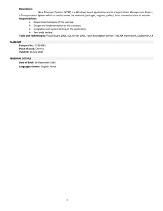 Description:
New Transport System (NTRP) is a Windows based application and is a Supply chain Management Project,
a Transportation System which is used to move the material (packages, engines, pallets) from one workstation to another.
Responsibilities:
 Requirement Analysis of the usecase.
 Design and implementation of the usecases.
 Integration and system testing of the application.
 Peer code review.
Tools and Technologies: Visual Studio 2005, SQL Server 2005, Team Foundation Server (TFS), NX Framework, Codesmith, C#
PASSPORT
Passport No.: G5118965
Place of Issue: Chennai
Valid till: 30-Sep-2017
PERSONAL DETAILS
Date of Birth: 26-December-1985
Languages Known: English, Hindi
5
 