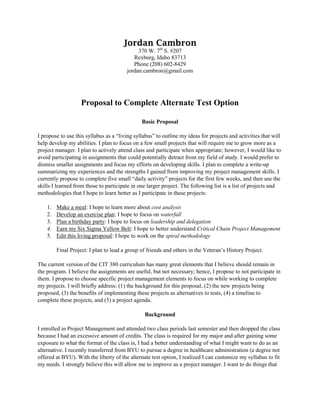 Jordan Cambron
370 W. 7th
S. #207
Rexburg, Idaho 83713
Phone (208) 602-8429
jordan.cambron@gmail.com
Proposal to Complete Alternate Test Option
Basic Proposal
I propose to use this syllabus as a “living syllabus” to outline my ideas for projects and activities that will
help develop my abilities. I plan to focus on a few small projects that will require me to grow more as a
project manager. I plan to actively attend class and participate when appropriate; however, I would like to
avoid participating in assignments that could potentially detract from my field of study. I would prefer to
dismiss smaller assignments and focus my efforts on developing skills. I plan to complete a write-up
summarizing my experiences and the strengths I gained from improving my project management skills. I
currently propose to complete five small “daily activity” projects for the first few weeks, and then use the
skills I learned from those to participate in one larger project. The following list is a list of projects and
methodologies that I hope to learn better as I participate in these projects:
1. Make a meal: I hope to learn more about cost analysis
2. Develop an exercise plan: I hope to focus on waterfall
3. Plan a birthday party: I hope to focus on leadership and delegation
4. Earn my Six Sigma Yellow Belt: I hope to better understand Critical Chain Project Management
5. Edit this living proposal: I hope to work on the spiral methodology
Final Project: I plan to lead a group of friends and others in the Veteran’s History Project.
The current version of the CIT 380 curriculum has many great elements that I believe should remain in
the program. I believe the assignments are useful, but not necessary; hence, I propose to not participate in
them. I propose to choose specific project management elements to focus on while working to complete
my projects. I will briefly address: (1) the background for this proposal, (2) the new projects being
proposed, (3) the benefits of implementing these projects as alternatives to tests, (4) a timeline to
complete these projects, and (5) a project agenda.
Background
I enrolled in Project Management and attended two class periods last semester and then dropped the class
because I had an excessive amount of credits. The class is required for my major and after gaining some
exposure to what the format of the class is, I had a better understanding of what I might want to do as an
alternative. I recently transferred from BYU to pursue a degree in healthcare administration (a degree not
offered at BYU). With the liberty of the alternate test option, I realized I can customize my syllabus to fit
my needs. I strongly believe this will allow me to improve as a project manager. I want to do things that
 