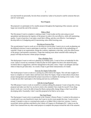 2
not only benefit me personally, but also those around me. I plan to be proactive and be someone that acts
and isn’t acted upon.
New Projects
My proposal is to participate in five smaller projects throughout the beginning of the semester, and one
larger one toward the end of the semester.
Make a Meal
The first project I want to complete is making a meal. I want to plan out the costs using an excel
spreadsheet and determine the logistics of the project in order to be cost effective, while still maintaining
quality. I want to learn how I can make a meal that is filling, and also cost effective. I am hoping to
develop skills in (1) budgeting and (2) maximizing value while lowering costs.
Develop an Exercise Plan
The second project I want to work on is to develop an exercise plan. I want to try to work on planning out
the different exercises I want to participate in each day. I want to develop skills in the methodology of
waterfall. I hope to set requirements, design the workout, implement a start date, verify the effectiveness
of the project, and maintain consistency. I hope that studying more about waterfall while making the
project will help me become a better project manager.
Plan a Birthday Party
The third project I want to work on is planning my birthday party. I want to focus on leadership for this
event. I plan to recruit my roommate to help me plan for food supplies for those who attend the party,
invitation ideas or suggestions, and time management at the party venue. I hope I can delegate and lead
others to help me get tasks done. As a result, I hope to gain better characteristics of a leader.
Earn my Six Sigma Yellow Belt
The fourth project I want to work on is earning my yellow belt in Six Sigma. This will take roughly 6-8
hours to complete as I watch videos and learn more about Six Sigma. I hope to learn about critical chain
project management and understand the project necessities to complete the training in two weeks. I want
to take the test after I participate in the training and earn my certification.
Edit the Living Proposal
The fifth project I want to work on would be to continue editing this proposal. I want to keep this a living
proposal and make sure that I try my best to stick to the schedule I have made for myself. If one thing
doesn’t work out, I want to be able to keep the liberty and possibly change things so that I can still be
developing skills. Essentially, I don’t want this proposal to be final or set in stone.
The Final Project
The final project I want to do is to participate in the Veteran’s History Project. I worked on this project as
a youth and it was very beneficial to learn, but I want to involve more people this time. I want to invite
around 15 people to come to a nursing home nearby or in Idaho Falls to interview veterans. I want to
record their stories and then send them to the Library of Congress in Washington D.C. I plan to use the
skills I have learned from my other small projects to complete this project toward the end of the semester.
 