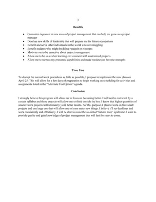 3
Benefits
 Guarantee exposure to new areas of project management that can help me grow as a project
manager
 Develop new skills of leadership that will prepare me for future occupations
 Benefit and serve other individuals in the world who are struggling
 Benefit students who might be doing research on veterans
 Motivate me to be proactive about project management
 Allow me to be in a richer learning environment with customized projects
 Allow me to surpass my presumed capabilities and make weaknesses become strengths
Time Line
To disrupt the normal work procedures as little as possible, I propose to implement the new plans on
April 25. This will allow for a few days of preparation to begin working on scheduling for activities and
assignments listed in the “Alternate Test Option” agenda.
Conclusion
I strongly believe this program will allow me to focus on becoming better. I will not be restricted by a
certain syllabus and these projects will allow me to think outside the box. I know that higher quantities of
smaller work projects will ultimately yield better results. For this purpose, I plan to work on five small
projects and one large one that will allow me to learn many new things. I believe if I set deadlines and
work consistently and effectively, I will be able to avoid the so-called “natural man” syndrome. I want to
provide quality and gain knowledge of project management that will last for years to come.
 