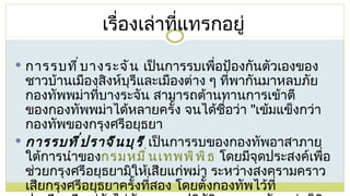 การรบที่บางระจัน  เป็นการรบเพื่อป้องกันตัวเองของชาวบ้านเมืองสิงห์บุรีและเมืองต่าง ๆ ที่พากันมาหลบภัยกองทัพพม่าที่บางระจัน สามารถต้านทานการเข้าตีของกองทัพพม่าได้หลายครั้ง จนได้ชื่อว่า  " เข้มแข็งกว่ากองทัพของกรุงศรีอยุธยา การรบที่ปราจีนบุรี  เป็นการรบของกองทัพอาสาภายใต้การนำของ กรมหมื่นเทพพิพิธ  โดยมีจุดประสงค์เพื่อช่วยกรุงศรีอยุธยามิให้เสียแก่พม่า ระหว่างสงครามคราวเสียกรุงศรีอยุธยาครั้งที่สอง โดยตั้งกองทัพไว้ที่ปราจีนบุรี แต่ยังไม่ทันจะออกปฏิบัติการ กองทัพพม่าก็ชิงโจมตีก่อนจนกองทัพอาสาสลายตัวไป เรื่องเล่าที่แทรกอยู่ 