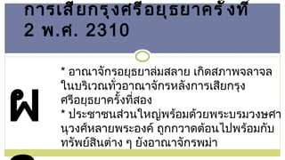 การเสียกรุงศรีอยุธยาครั้งที่  2   พ . ศ . 2310 *  อาณาจักรอยุธยาล่มสลาย เกิดสภาพจลาจลในบริเวณทั่วอาณาจักรหลังการเสียกรุงศรีอยุธยาครั้งที่สอง *  ประชาชนส่วนใหญ่พร้อมด้วยพระบรมวงษศานุวงศ์หลายพระองค์ ถูกกวาดต้อนไปพร้อมกับทรัพย์สินต่าง ๆ ยังอาณาจักรพม่า ผล 