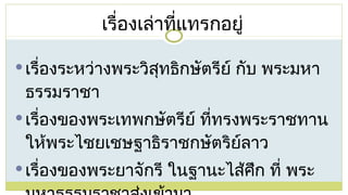 เรื่องระหว่างพระวิสุทธิกษัตรีย์ กับ พระมหาธรรมราชา เรื่องของพระเทพกษัตรีย์ ที่ทรงพระราชทานให้พระไชยเชษฐาธิราชกษัตริย์ลาว เรื่องของพระยาจักรี ในฐานะไส้ศึก ที่ พระมหาธรรมราชาส่งเข้ามา เรื่องเล่าที่แทรกอยู่ 