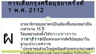 การเสียกรุงศรีอยุธยาครั้งที่  1  พ . ศ .  2112 อาณาจักรอยุธยาตกเป็นเมืองขึ้นของพม่าเป็นเวลานาน  15  ปี  โดยพม่าแต่งตั้งให้ พระมหาธรรมราชาธิราช เป็นพระมหากษัตริย์อยุธยาในฐานะ ประเทศราช  *  ประชาชนส่วนใหญ่พร้อมด้วยพระบรมวงษศานุวงศ์หลายพระองค์ ถูกกวาดต้อนไปยังเมืองพม่า โดยเหลือให้รักษาเมืองเพียง  1,000  คน ผล 