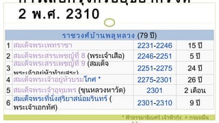 การเสียกรุงศรีอยุธยาครั้งที่  2   พ . ศ .  2 310 *  ฟ้าธรรมาธิเบศร์ เจ้าฟ้ากุ้ง  +  กรมหมื่นเทพพิพิธ ราชวงศ์บ้านพลูหลวง   (79  ปี ) 1 สมเด็จพระเพทราชา 2231 - 2246 15  ปี 2 สมเด็จพระสรรเพชญ์ที่ 8   ( พระเจ้าเสือ ) 2246 - 2251 5  ปี 3 สมเด็จพระสรรเพชญ์ที่ 9   ( สมเด็จพระเจ้าอยู่หัวท้ายสระ ) 2251 - 2275 24  ปี 4 สมเด็จพระเจ้าอยู่หัวบรม โกศ   * 2275 - 2301 26  ปี 5 สมเด็จพระเจ้าอุทุมพร   ( ขุนหลวงหาวัด ) 2301 2  เดือน 6 สมเด็จพระที่นั่งสุริยาสน์อมรินทร์   ( พระเจ้าเอกทัศ ) 2301 - 2310 9  ปี 