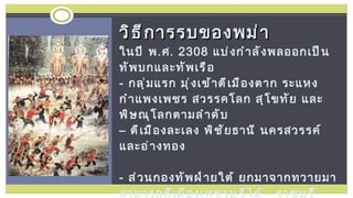 วิธีการรบของพม่า  ในปี พ . ศ . 2308  แบ่งกำลังพลออกเป็นทัพบกและทัพเรือ  -  กลุ่มแรก มุ่งเข้าตีเมืองตาก ระแหง กำแพงเพชร สวรรคโลก สุโขทัย และพิษณุโลกตามลำดับ  – ตีเมืองละเลง พิชัยธานี นครสวรรค์ และอ่างทอง -  ส่วนกองทัพฝ่ายใต้ ยกมาจากทวายมา สามารถตีเมืองเพชรบุรีได้  -  ราชบุรี สุพรรณบุรี กาญจนบุรี ไทรโยค สวานโปง และซาแลง - ทั้งหมดมุ่งหน้าต่อไปยังกรุงศรีอยุธยา 