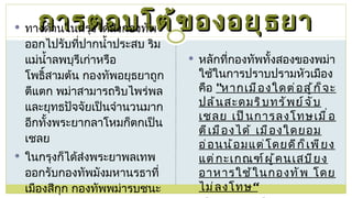 การตอบโต้ของอยุธยา ทางด้านในกรุงได้ส่งกองทัพออกไปรับที่ปากน้ำประสบ ริมแม่น้ำลพบุรีเก่าหรือโพธิ์สามต้น กองทัพอยุธยาถูกตีแตก พม่าสามารถริบไพร่พลและยุทธปัจจัยเป็นจำนวนมาก อีกทั้งพระยากลาโหมก็ตกเป็นเชลย  ในกรุงก็ได้ส่งพระยาพลเทพออกรับกองทัพมังมหานรธาที่เมืองสีกุก กองทัพพม่ารบชนะได้ หลักที่กองทัพทั้งสองของพม่าใช้ในการปราบปรามหัวเมือง คือ  " หากเมืองใดต่อสู้ก็จะปล้นสะดมริบทรัพย์จับเชลย เป็นการลงโทษเมื่อตีเมืองได้ เมืองใดยอมอ่อนน้อมแต่โดยดีก็เพียงแต่กะเกณฑ์ผู้คนเสบียงอาหารใช้ในกองทัพ โดยไม่ลงโทษ“ เมืองระแหง เมืองกำแพงเพชร เมืองเพชรบุรี เมืองราชบุรี เมืองสุพรรณบุรี และเมืองไทรโยค 