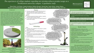 The experiences of college students regarding new nicotine-tobacco product usage on a
Northeastern university campus: A qualitative study
Diana Sireci, Lila Olman, Cassie Anzalone, Brittany Bungert, Nicole Sala, Taylor Winby, Ashley Guerra
Mentors: Joyce Rhodes-Keefe, RN-C, MS, Lori Sprague, MS, RN, Rosemary Collier, MS, RN, Geraldine R. Britton, RN, PhD
Background
Incidence of new nicotine-tobacco products (such as electronic
cigarettes, vapor products, and hookah) is increasing among the college-
aged population. Students are less likely to smoke cigarettes, are more
likely to smoke hookah, and are unaware of new products’ potentially
harmful effects. Research has found that motivating factors for these
products include social activity, peer influence, and relaxation.
However, current data and knowledge on college campuses is limited.
Our previous quantitative analyses of distributed student surveys found
that participants have limited knowledge of the ingredients in these
products. The majority of these students proclaimed using these
products for social purposes. This qualitative study adds to the body of
knowledge regarding nicotine-tobacco product usage and awareness in
this population.
Questions
Results: Themes
I. Social Purposes
• E-cigarettes used individually; hookah used socially.
• Hookah & e-cigarettes are new or “trendy” (ex. “smoke tricks”).
• E-cigarette/hookah users are not considered “smokers.”
II. Misinformation/Knowledge Gap
• Unlike cigarettes, vapor product information is not easily accessible.
• Hookah has less secondhand smoke than regular cigarettes.
• Vapor products are safer alternatives to cigarettes.
III. Individualization
• Smoking vapor products is an individual choice and does not affect
non-smokers.
• Similar to alcohol, use may or may not be deterred by knowledge of
negative effects or legality.
• Younger generation uses vapor products for social purposes; older
generation uses vapor products for smoking cessation purposes.
Recommendations/Conclusions
From this analysis, there is an obvious knowledge deficit of hookah and
e-cigarettes. Thus, we propose an educational intervention with the use
of interactive online module programs. The material would be research-
based, presented in an interactive format to help students relate to the
material in their college settings and social environments.
Purpose
❖ The purpose of this study is to conduct three focus groups to
explore the health beliefs, attitudes, perceptions and
knowledge of university students regarding nicotine-tobacco
products.
Objectives:
❖ To determine usage and knowledge of cigarettes, e-cigarettes,
and hookah within the campus community.
❖ To assess attitudes and perceptions of the media’s portrayal of
nicotine-tobacco products.
Acknowledgments
Supported by the Binghamton University Academic and Faculty
Development Fund.
Statement of Disclosure: The author reports no actual or potential
conflicts of interest.
References
Rockcellar Magazine Store (2016). Retrieved from
http://www.rockcellarmagazine.com/shop/index.php?main_page=product_info&products_id=503
Sharma, E., Clark, P. I., & Sharp, K. E. (2014). Understanding psychosocial aspects of waterpipe smoking among college students.
American Journal of Health Behavior, 38(3), 440-447. doi: 10.5993/AJHB.38.3.13
Sutfin, E. L., McCoy, T. P., Morrell, H. E. R., Hoeppner, B. B., & Wolfson, M. (2013, Aug 1). Electronic cigarette use by college students.
Drug and Alcohol Dependence, 131(3), 214-221. doi: 10.1016/j.drugalcdep.2013.05.00
Methodology
Design:
❖ A qualitative study conducted via 3 focus groups on a medium-
sized university campus.
❖ Multiple questions were asked to facilitate discussion.
❖ Two recorders were utilized. Field notes were taken by two
researchers.
❖ One focus group was transcribed by student researchers. Two
focus groups were outsourced for transcription.
❖ 25 total participants.
❖ Incentive to participate was provision of pizza and water.
Procedure:
❖ Recordings of focus groups were listened to and analyzed for key
themes individually and collectively.
❖ Common themes were identified among all focus groups.
“...my dad. He used to smoke, and
then just converted to an e-cig...and
it’s been helping. He’s not smoking
an actual cigarette...to my
knowledge, e-cigarettes are just
much more better than actual
cigarettes
“I feel like hookah seems more for
recreation and cigarettes seem
more out of a habit and a need to
do it.” 5. Do you think that e-cigarettes and hookah have any effect on
health? If so, do you think they are similar to cigarette health
effects?
“I think with e-cigarettes and hookah
there’s this misconception that they’re
less harmful because there [is] not the
classic lighting of a typical
cigarette…”
4. What does “being a smoker” mean to you?
“...as long as it doesn’t affect me
personally I don’t really mind other
people doing it or...have too much of a
say... its them and if they want to do it
that’s fine...it doesn’t hurt me...I don’t
think it really matters too much”
3. Do you feel there are differences between smoking hookah and
cigarettes? What are the differences? How about e-cigarettes?
2. Describe in what situations, you use or would use e-cigarettes
or hookah? What about the situations makes smoking
appealing?
1. What kind of messages/information are you receiving about
hookah and e-cigarettes? From what sources?
 