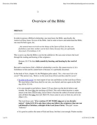 Overview of the Bible                                                                 http://www.biblicalscholarship.net/overview.htm




                                          Overview of the Bible

                PREFACE



                In order to pursue a Biblical scholarship, one must know the Bible, speciﬁcally, the
                Authorized King James Version of the Bible. And in order to know and understand the Bible,
                one must be born again, for,

                        ...the natural man receiveth not the things of the Spirit of God: for they are
                        foolishness unto him: neither can he know them, because they are spiritually
                        discerned. I Corinthians 2:14

                This is not to say that the Bible is not for the unbeliever. He can come to know the Lord
                through the reading and hearing of the scriptures--

                        Romans 10:17 So then faith cometh by hearing, and hearing by the word of
                        God.

                But until a man knows God, a Biblical scholarship is not his. He cannot receive it. It is
                foolishness to him and he cannot know it because it is spiritually discerned.

                In the book of Acts, chapter 16, the Philippian jailer asked, "Sirs, what must I do to be
                saved?" The answer was, "Believe on the Lord Jesus Christ and thou shalt be saved."

                        In order to be saved, we must repent of our sins and believe on the Lord Jesus Christ.
                        We must believe that Jesus died for our sins, was buried, and rose again on the third
                        day (I Cor 15:1-6).

                        It is not enough to just believe. James 2:19 says that even the devils believe and
                        tremble. We must obey the teachings of Christ. This self-evident doctrine is under
                        attack in the false church today. Jesus Christ is become the author of eternal salvation
                        unto all them that obey him (ref. Heb 5:9). Jesus came to save us from sin, not in sin
                        (Matt 1:21).

                        The Lord Jesus said, "If ye continue IN MY WORD, then are ye my disciples
                        indeed." (John 8:31) It is only then (when one follows the scriptures) that one can
                        call himself a Christian, a disciple of the Lord Jesus Christ. "Disciple" means
                        "follower."

                        It is good to confess the name of God and Jesus, but that is not enough. Psalms teaches


1 of 71                                                                                                            11/27/10 12:31 PM
 