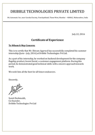July 22, 2016
Certificateof Experience
To Whom It May Concern:
This is to certify that Mr. Shivam Agarwal has successfully completed his summer
internship (June - July, 2016)at Dribble Technologies PvtLtd.
As a part of his internship, he worked on backend developmentfor the company
flagship product, Incent Social, a customer engagement platform. Duringthis
period, he demonstrated good technical skills with a sincere approachtowards
work.
Wewish him all the best for all futureendeavors.
Sincerely,
Sumit Deshmukh,
Co-founder,
Dribble Technologies PvtLtd
DRIBBLE TECHNOLOGIES PRIVATE LIMITED
B4, Automatic Soc, near Gurukul Society, Panchpakhadi, Thane West, Mumbai – 400062, Maharashtra, India
 
