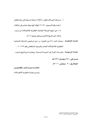 -4-
)919(‫العدد‬‫الر�سمية‬‫اجلريدة‬
‫ـر‬‫ـ‬‫ط‬‫ق‬‫ـة‬‫ـ‬‫ـ‬‫ل‬‫دو‬‫ـى‬‫ف‬‫ـة‬‫ل‬‫م�سج‬‫ـة‬‫ـ‬‫ك‬‫�شر‬) 11-Qtel (‫ـر‬‫ـ‬‫ط‬‫ق‬‫ـاالت‬‫ـ‬‫ـ‬‫ـ‬‫ص‬�‫ات‬‫ـة‬‫ـ‬‫ـ‬‫ك‬‫ـر‬‫ـ‬‫ـ‬‫ـ‬‫ـ‬‫ـ‬‫ش‬�
‫امتالك‬‫فى‬‫ت�ستمر‬‫�سوف‬‫أنها‬�‫ؤكد‬�‫ت‬)21183:‫الت�سجيل‬‫رقم‬‫حتت‬(
، ‫�ش.م.ع.م‬ ‫لالت�صاالت‬ ‫القطرية‬ ‫العمانية‬ ‫ال�شركة‬ ‫أ�سهم‬� ‫من‬ ٪14
.‫5102م‬‫يونيو‬‫�شهر‬‫من‬‫الثامن‬‫تاريخ‬‫حتى‬‫وذلك‬
‫ـة‬‫ـ‬‫ي‬‫العمان‬ ‫ـة‬‫ـ‬‫ك‬‫ال�شر‬ ‫ـ�ص‬‫ي‬‫ترخ‬ ‫من‬ ) ‫و‬ ( ‫امللحق‬ ‫من‬ )3( ‫البند‬ ‫يحذف‬ : ‫الثـالثـــة‬ ‫املــادة‬
.2009/34‫رقم‬‫ال�سلطانى‬‫باملر�سوم‬‫ال�صادر‬‫لالت�صاالت‬‫القطرية‬
.‫�صدوره‬‫تاريخ‬‫من‬‫به‬‫ويعمل‬،‫الر�سمية‬‫ـدة‬‫ي‬‫اجلر‬‫فى‬‫القرار‬‫هذا‬‫ين�شر‬:‫الرابعـــة‬‫املــادة‬
‫1341هـ‬‫رم�ضــان‬27:‫فى‬‫�صــدر‬
‫0102م‬‫�سبتمرب‬ 7:‫املـوافـــــق‬
‫اخل�صيبـــى‬‫نــــا�صر‬‫بن‬‫حممــــــد‬
‫ـاالت‬‫ـ‬‫ـ‬‫ـ‬‫ـ‬‫ص‬�‫االت‬‫ـم‬‫ـ‬‫ـ‬‫ـ‬‫ـ‬‫ي‬‫تنظ‬‫ـة‬‫ـ‬‫ـ‬‫ـ‬‫ـ‬‫ـ‬‫ئ‬‫هي‬‫ـ�س‬‫ـ‬‫ـ‬‫ـ‬‫ـ‬‫ـ‬‫ـ‬‫ي‬‫رئ‬
 