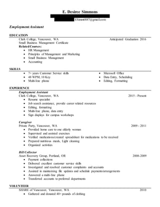 E. Desiree Simmons
2001 SE 130th Avenue, Vancouver, WA 98683
(360) 921-3027 ESimm6887@gmail.com
EmploymentAssistant
EDUCATION
Clark College, Vancouver, WA Anticipated Graduation 2016
Small Business Management Certificate
RelatedCourses:
 HR Management
 Principles of Management and Marketing
 Small Business Management
 Accounting
SKILLS
 7+ years Customer Service skills
 48 WPM, 10 Key
 Multi-line phone
 Microsoft Office
 Data Entry, Scheduling
 Editing, Formatting
EXPERIENCE
Employment Assistant
Clark College, Vancouver, WA 2015 - Present
 Resume specialist
 Job search assistance, provide career related resources
 Editing, formatting
 Multi-line phone, data entry
 Sign displays for campus workshops
Caregiver
Private Party, Vancouver, WA 2009 - 2011
 Provided home care to one elderly woman
 Supervised and assisted exercises
 Verified medications/created spreadsheet for medications to be received
 Prepared nutritious meals, Light cleaning
 Organized activities
Bill Collector
Asset Recovery Group, Portland, OR 2008-2009
 Payment collections
 Delivered excellent customer service skills
 Investigated and resolved customer complaints and accounts
 Assisted in maintaining file updates and schedule payments/arrangements
 Answered a multi-line phone
 Transferred accounts to preferred departments
VOLUNTEER
SHARE of Vancouver, Vancouver, WA 2010
 Gathered and donated 40+ pounds of clothing
 